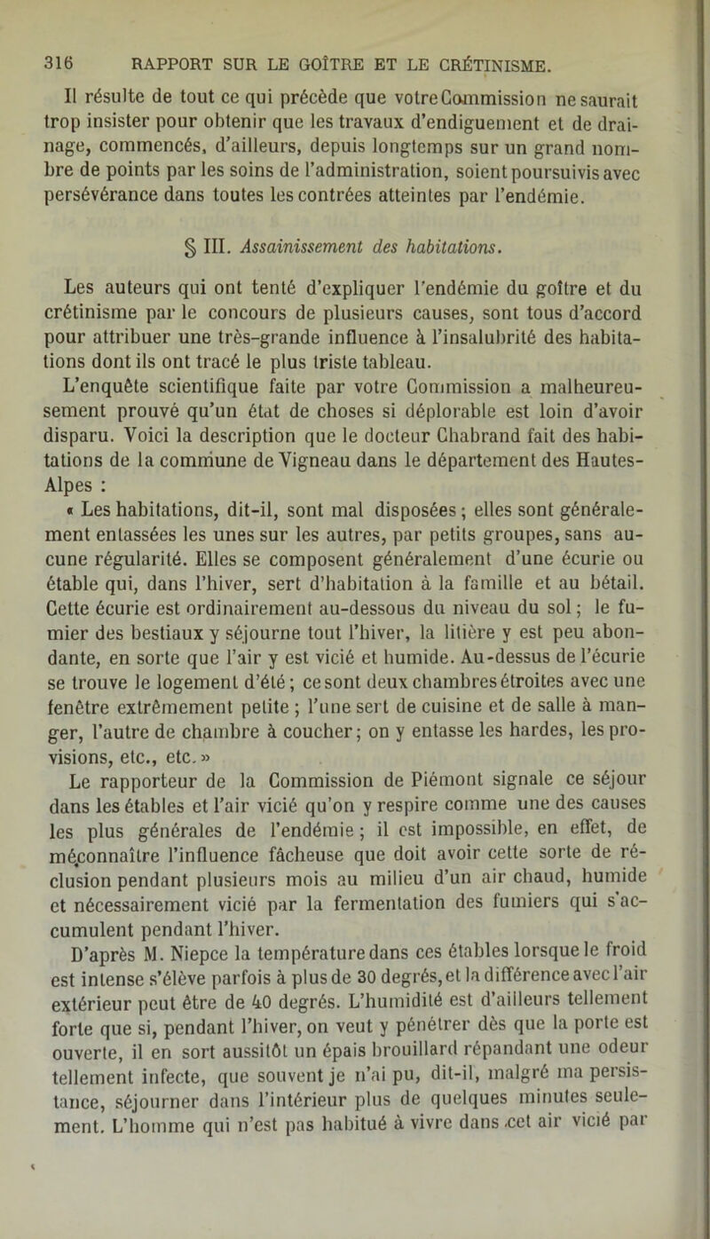 Il résulte de tout ce qui précède que votre Commission ne saurait trop insister pour obtenir que les travaux d’endiguement et de drai- nage, commencés, d’ailleurs, depuis longtemps sur un grand nom- bre de points par les soins de l’administration, soient poursuivis avec persévérance dans toutes les contrées atteintes par l’endémie. § III. Assainissement des habitations. Les auteurs qui ont tenté d’expliquer l'endémie du goitre et du crétinisme par le concours de plusieurs causes, sont tous d’accord pour attribuer une très-grande influence à l’insalubrité des habita- tions dont ils ont tracé le plus triste tableau. L’enquête scientifique faite par votre Commission a malheureu- sement prouvé qu’un état de choses si déplorable est loin d’avoir disparu. Voici la description que le docteur Chabrand fait des habi- tations de la commune de Vigneau dans le département des Hautes- Alpes : « Les habitations, dit-il, sont mal disposées ; elles sont générale- ment entassées les unes sur les autres, par petits groupes, sans au- cune régularité. Elles se composent généralement d’une écurie ou étable qui, dans l’hiver, sert d’habitation à la famille et au bétail. Cette écurie est ordinairement au-dessous du niveau du sol; le fu- mier des bestiaux y séjourne tout l’hiver, la litière y est peu abon- dante, en sorte que l’air y est vicié et humide. Au-dessus de l’écurie se trouve le logement d’été; ce sont deux chambres étroites avec une fenêtre extrêmement petite ; l’une sert de cuisine et de salle à man- ger, l’autre de chambre à coucher; on y entasse les hardes, les pro- visions, etc., etc.» Le rapporteur de la Commission de Piémont signale ce séjour dans les étables et l’air vicié qu’on y respire comme une des causes les plus générales de l’endémie ; il est impossible, en effet, de méconnaître l’influence fâcheuse que doit avoir cette sorte de ré- clusion pendant plusieurs mois au milieu d’un air chaud, humide et nécessairement vicié par la fermentation des fumiers qui s ac- cumulent pendant l’hiver. D’après M. Niepce la température dans ces étables lorsque le froid est intense s’élève parfois à plusde 30 degrés, et la différence avec l’air extérieur peut être de 40 degrés. L’humidité est d’ailleurs tellement forte que si, pendant l’hiver, on veut y pénétrer dès que la porte est ouverte, il en sort aussitôt un épais brouillard répandant une odeur tellement infecte, que souvent je n’ai pu, dit-il, malgré ma persis- tance, séjourner dans l’intérieur plus de quelques minutes seule- ment. L’homme qui n’est pas habitué à vivre dans .cet air vicié par