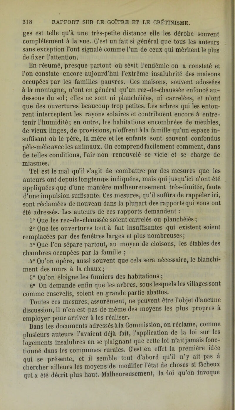 ges est telle qu’à une très-petite distance elle les dérobe souvent complètement à la vue. C’est un fait si général que tous les auteurs sans exception l'ont signalé comme l’un de ceux qui méritent le plus de fixer l’attention. En résumé, presque partout où sévit l’endémie on a constaté et l’on constate encore aujourd’hui l’extrême insalubrité des maisons occupées par les familles pauvres. Ces maisons, souvent adossées à la montagne, n’ont en général qu’un rez-de-chaussée enfoncé au- dessous du sol; elles ne sont ni planchéiées, ni carrelées, et n’ont que des ouvertures beaucoup trop petites. Les arbres qui les entou- rent interceptent les rayons solaires et contribuent encore à entre- tenir l’humidité; en outre, les habitations encombrées de meubles, de vieux linges, de provisions, n’offrent à la famille qu’un espace in- suffisant où le père, la mère et les enfants sont souvent confondus pêle-mêle avec les animaux. On comprend facilement comment, dans de telles conditions, l’air non renouvelé se vicie et se charge de miasmes. Tel est le mal qu’il s’agit de combattre par des mesures que les auteurs ont depuis longtemps indiquées, mais qui jusqu’ici n’ont été appliquées que d’une manière malheureusement très-limitée, faute d’une impulsion suffisante. Ces mesures, qu’il suffira de rappeler ici, sont réclamées de nouveau dans la plupart des rapports qui vous ont été adressés. Les auteurs de ces rapports demandent : 1° Que les rez-de-chaussée soient carrelés ou planchéiés ; 2° Que les ouvertures tout à fait insuffisantes qui existent soient remplacées par des fenêtres larges et plus nombreuses; 3° Que l’on sépare partout, au moyen de cloisons, les étables des chambres occupées par la famille ; 4° Qu’on opère, aussi souvent que cela sera nécessaire, le blanchi- ment des murs à la chaux ; 5° Qu’on éloigne les fumiers des habitations ; 6® On demande enfin que les arbres, sous lesquels les villages sont comme ensevelis, soient en grande partie abattus. Toutes ces mesures, assurément, ne peuvent être l’objet d’aucune discussion, il n’en est pas de même des moyens les plus propres à employer pour arriver à les réaliser. Dans les documents adressésàla Commission, on réclame, comme plusieurs auteurs l’avaient déjà fait, l’application de la loi sur les logements insalubres en se plaignant que cette loi n’ait jamais fonc- tionné dans les comniunes rurales. C’est en effet la première idée qui se présente, et il semble tout d’abord qu’il n’y ait pas à chercher ailleurs les moyens de modifier l’état de choses si fâcheux qui a été décrit plus haut. Malheureusement, la loi qu’on invoque