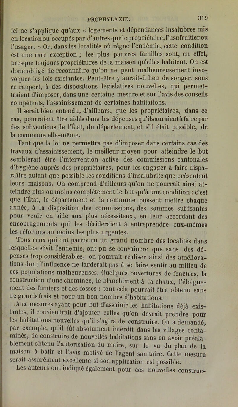 ici ne s’applique qu’aux « logements et dépendances insalubres mis en locationou occupés par d’autres quele propriétaire, l’usufruitier ou l’usager. » Or, dans les localités où règne l’endémie, cette condition est une rare exception ; les plus pauvres familles sont, en effet, presque toujours propriétaires delà maison qu’elles habitent. On est donc obligé de reconnaître qu’on ne peut malheureusement invo- voquer les lois existantes. Peut-être y aurait-il lieu de songer, sous ce rapport, à des dispositions législatives nouvelles, qui permet- traient d’imposer, dans une certaine mesure et sur l’avis des conseils compétents, l’assainissement de certaines habitations. Il serait bien entendu, d’ailleurs, que les propriétaires, dans ce cas, pourraient être aidés dans les dépenses qu’ilsauraientà faire par des subventions de l’État, du département, et s’il était possible, de la commune elle-même. Tant que la loi ne permettra pas d’imposer dans certains cas des travaux d’assainissement, le meilleur moyen pour atteindre le but semblerait être l’intervention active des commissions cantonales d’hygiène auprès des propriétaires, pour les engager à faire dispa- raître autant que possible les conditions d’insalubrité que présentent leurs maisons. On comprend d’ailleurs qu’on ne pourrait ainsi at- teindre plus ou moins complètement le but qu’à une condition : c’est que l’État, le département et la commune pussent mettre chaque année, à la disposition des commissions, des sommes suffisantes pour venir en aide aux plus nécessiteux, en leur accordant des encouragements qui les décideraient à entreprendre eux-mêmes les réformes au moins les plus urgentes. Tous ceux qui ont parcouru un grand nombre des localités dans lesquelles sévit l’endémie, ont pu se convaincre que sans des dé- penses trop considérables, on pourrait réaliser ainsi des améliora- tions dont l’influence ne tarderait pas à se faire sentir au milieu de ces populations malheureuses. Quelques ouvertures de fenêtres, la construction d’une cheminée, le blanchiment à la chaux, l’éloigne- ment des fumiers et des fosses : tout cela pourrait être obtenu sans de grands frais et pour un bon nombre d’habitations. Aux mesures ayant pour but d’assainir les habitations déjà exis- tantes, il conviendrait d’ajouter celles qu’on devrait prendre pour les habitations nouvelles qu’il s’agira de construire. On a demandé, par exemple, qu il fût absolument interdit dans les villages conta- minés, de construire de nouvelles habitations sans en avoir préala- blement obtenu l’autorisation du maire, sur le vu du plan de la maison à bâtir et l’avis motivé de l’agent sanitaire. Cette mesure serait assurément excellente si son application est possible. Les auteurs ont indiqué également pour ces nouvelles conslruc-