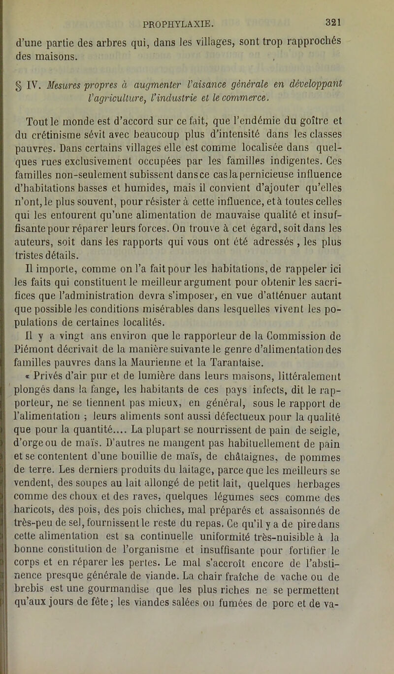 d’une partie des arbres qui, dans les villages, sont trop rapprochés des maisons. § IV. Mesures propres à augmenter l'aisance générale en développant Vagriculture, l’industrie et le commerce. Tout le monde est d’accord sur ce fait, que l’endémie du goitre et du crétinisme sévit avec beaucoup plus d’intensité dans les classes pauvres- Dans certains villages elle est comme localisée dans quel- ques rues exclusivement occupées par les familles indigentes. Ces familles non-seulement subissent dans ce cas la pernicieuse influence d’habitations basses et humides, mais il convient d’ajouter qu’elles n’ont, le plus souvent, pour résister à cette influence, et à toutes celles qui les entourent qu’une alimentation de mauvaise qualité et insuf- fisante pour réparer leurs forces. On trouve à cet égard, soit dans les auteurs, soit dans les rapports qui vous ont été adressés, les plus tristes détails. Il importe, comme on l’a fait pour les habitations, de rappeler ici les faits qui constituent le meilleur argument pour obtenir les sacri- fices que l’administration devra s’imposer, en vue d’atténuer autant que possible les conditions misérables dans lesquelles vivent les po- pulations de certaines localités. Il y a vingt ans environ que le rapporteur de la Commission de Piémont décrivait de la manière suivante le genre d’alimentation des familles pauvres dans la Maurienne et la Tarantaise. * Privés d’air pur et de lumière dans leurs maisons, littéralement plongés dans la fange, les habitants de ces pays infects, dit le rap- porteur, ne se tiennent pas mieux, en général, sous le rapport de l’alimentation ; leurs aliments sont aussi défectueux pour la qualité que pour la quantité.... La plupart se nourrissent de pain de seigle, d’orge ou de maïs. D’autres ne mangent pas habituellement de pain et se contentent d’une bouillie de maïs, de châtaignes, de pommes de terre. Les derniers produits du laitage, parce que les meilleurs se vendent, des soupes au lait allongé de petit lait, quelques herbages comme des choux et des raves, quelques légumes secs comme des haricots, des pois, des pois chiches, mal préparés et assaisonnés de très-peu de sel, fournissent le reste du repas. Ce qu’il y a de piredans cette alimentation est sa continuelle uniformité très-nuisible à la bonne constitution de l’organisme et insuffisante pour fortifier le corps et en réparer les pertes. Le mal s’accroît encore de l’absti- nence presque générale de viande. La chair fraîche de vache ou de brebis est une gourmandise que les plus riches ne se permettent qu’aux jours de fête; les viandes salées ou fumées de porc et de va-