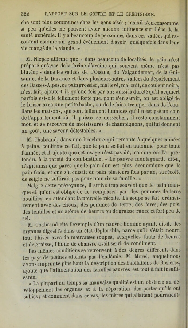 che sont plus communes chez les gens aisés; mais il s’en consomme si peu qu’elles ne peuvent avoir aucune influence sur l’état de la santé générale. Il y a beaucoup de personnes dans ces vallées qui ra- content comme un grand événement d’avoir quelquefois dans leur vie mangé de la viande. » M. Niepce affirme que « dans beaucoup de localités le pain n’est préparé qu’avec delà farine d’avoine qui souvent même n’est pas blutée ; « dans les vallées de l’Oisans, du Valgaudemar, de la Gui- sanne, de la Durance et dans plusieurs autres vallées du département des Basses-Alpes, ce pain grossier, mal levé, mal cuit, de couleur noire, n’est fait, ajoute-t-il, qu’une fois par an; aussi la dureté qu’il acquiert parfois est-elle tellement forte que, pour s’en servir, on est obligé de le briser avec une petite hache, ou de le faire tremper dans de l’eau. Dans les maisons, qui sont tellement humides qu’il n’est pas un coin de l’appartement où il puisse se dessécher, il reste constamment mou et se recouvre de moisissures de champignons, qui lui donnent un goût, une saveur détestables. » M. Chabrand, dans une brochure qui remonte à quelques années à peine, confirme ce fait, que le pain se fait en automne pour toute l’année, et il ajoute que cet usage n’est pas dû, comme on l’a pré- tendu, à la rareté du combustible. « Le pauvre montagnard, dit-il, n’agit ainsi que parce que le pain dur est plus économique que le pain frais, et que s’il cuisait du pain plusieurs fois par an, sa récolte de seigle ne suffirait pas pour nourrir sa famille. » Malgré cette prévoyance, il arrive trop souvent que le pain man- que et qu’on est obligé de le remplacer par des pommes de terre bouillies, en attendant la nouvelle récolte. La soupe se fait ordinai- rement avec des choux, des pommes de terre, des fèves, des pois, des lentilles et un atome de beurre ou dégraissé rance et fort peu de sel. M. Chabrand cite l’exemple d’un pauvre homme ayant, dit-il, les organes digestifs dans un état déplorable, parce qu’il s’était nourri tout l’hiver avec de mauvaises soupes, auxquelles faute de beurre et de graisse, l’huile de chanvre avait servi de condiment. Les mêmes conditions se retrouvent à des degrés différents dans les pays de plaines atteints par l’endémie. M. Morel, auquel nous avons emprunté plus haut la description des habitations de Rosières, ajoute que l’alimentation des familles pauvres est tout à fait insuffi- sante. « La plupart du temps sa mauvaise qualité est un obstacle au dé- veloppement des organes et à la réparation des pertes qu’ils ont subies ; et comment dans ce cas, les mères qui allaitent pourraient-