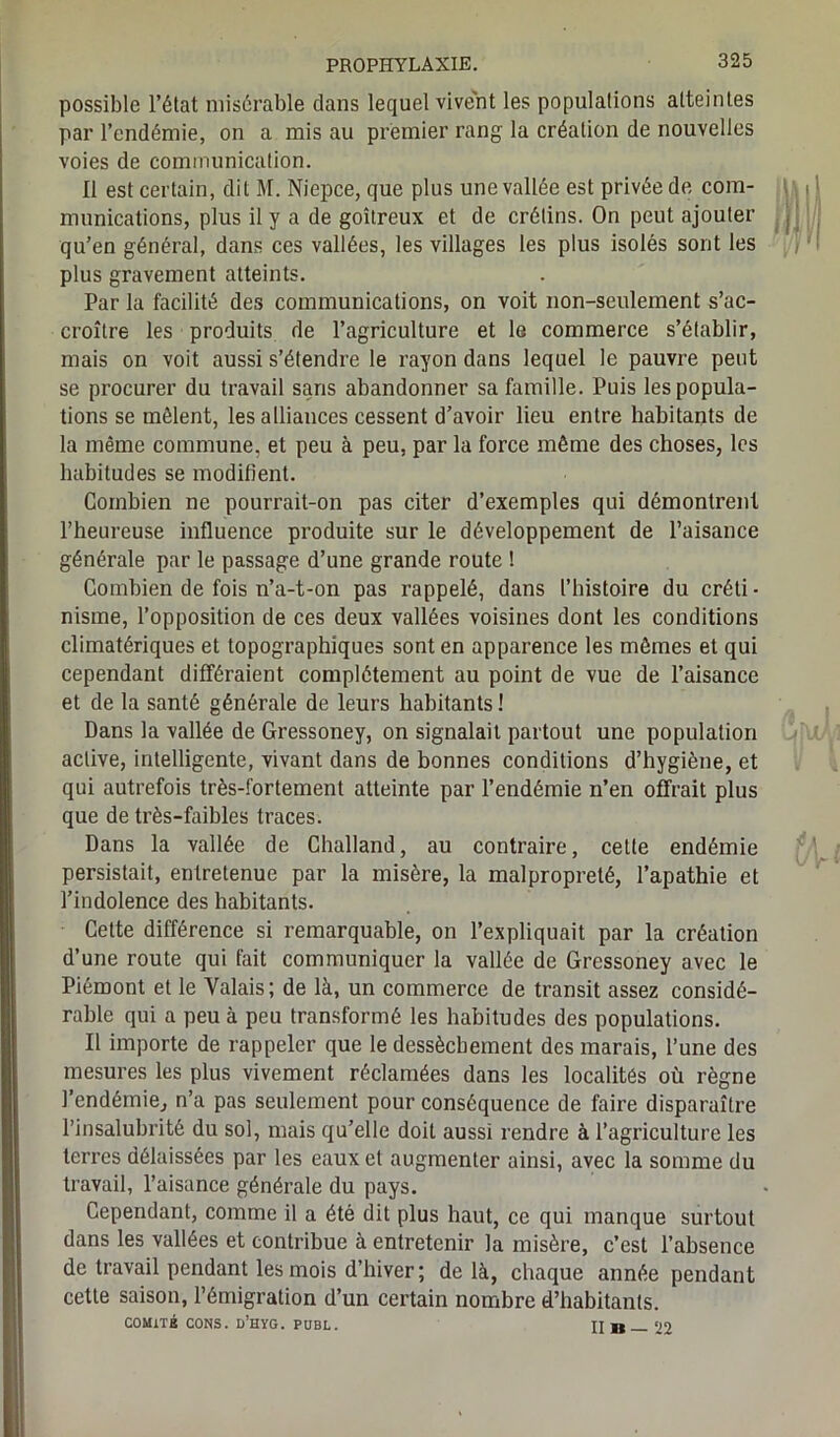 possible l’état misérable dans lequel vivent les populations atteintes par l’endémie, on a mis au premier rang la création de nouvelles voies de communication. 11 est certain, dit M. Niepce, que plus une vallée est privée de com- munications, plus il y a de goitreux et de crétins. On peut ajouter qu’en général, dans ces vallées, les villages les plus isolés sont les plus gravement atteints. Par la facilité des communications, on voit non-seulement s’ac- croître les produits de l’agriculture et le commerce s’établir, mais on voit aussi s’étendre le rayon dans lequel le pauvre peut se procurer du travail sans abandonner sa famille. Puis les popula- tions se mêlent, les alliances cessent d’avoir lieu entre habitants de la même commune, et peu à peu, par la force même des choses, les habitudes se modifient. Combien ne pourrait-on pas citer d’exemples qui démontrent l’heureuse influence produite sur le développement de l’aisance générale par le passage d’une grande route ! Combien de fois n’a-t-on pas rappelé, dans l’histoire du créti- nisme, l’opposition de ces deux vallées voisines dont les conditions climatériques et topographiques sont en apparence les mêmes et qui cependant différaient complètement au point de vue de l’aisance et de la santé générale de leurs habitants ! Dans la vallée de Gressoney, on signalait partout une population active, intelligente, vivant dans de bonnes conditions d’hygiène, et qui autrefois très-fortement atteinte par l’endémie n’en offrait plus que de très-faibles traces. Dans la vallée de Challand, au contraire, cette endémie persistait, entretenue par la misère, la malpropreté, l’apathie et l’indolence des habitants. Cette différence si remarquable, on l’expliquait par la création d’une route qui fait communiquer la vallée de Gressoney avec le Piémont et le Valais; de là, un commerce de transit assez considé- rable qui a peu à peu transformé les habitudes des populations. Il importe de rappeler que le dessèchement des marais, l’une des mesures les plus vivement réclamées dans les localités où règne l’endémie, n’a pas seulement pour conséquence de faire disparaître l’insalubrité du sol, mais qu’elle doit aussi rendre à l’agriculture les terres délaissées par les eaux et augmenter ainsi, avec la somme du travail, l’aisance générale du pays. Cependant, comme il a été dit plus haut, ce qui manque surtout dans les vallées et contribue à entretenir la misère, c’est l’absence de travail pendant les mois d’hiver; de là, chaque année pendant cette saison, l’émigration d’un certain nombre d’habitants. COMITÉ CONS. d’hyg. publ. Il B — 22