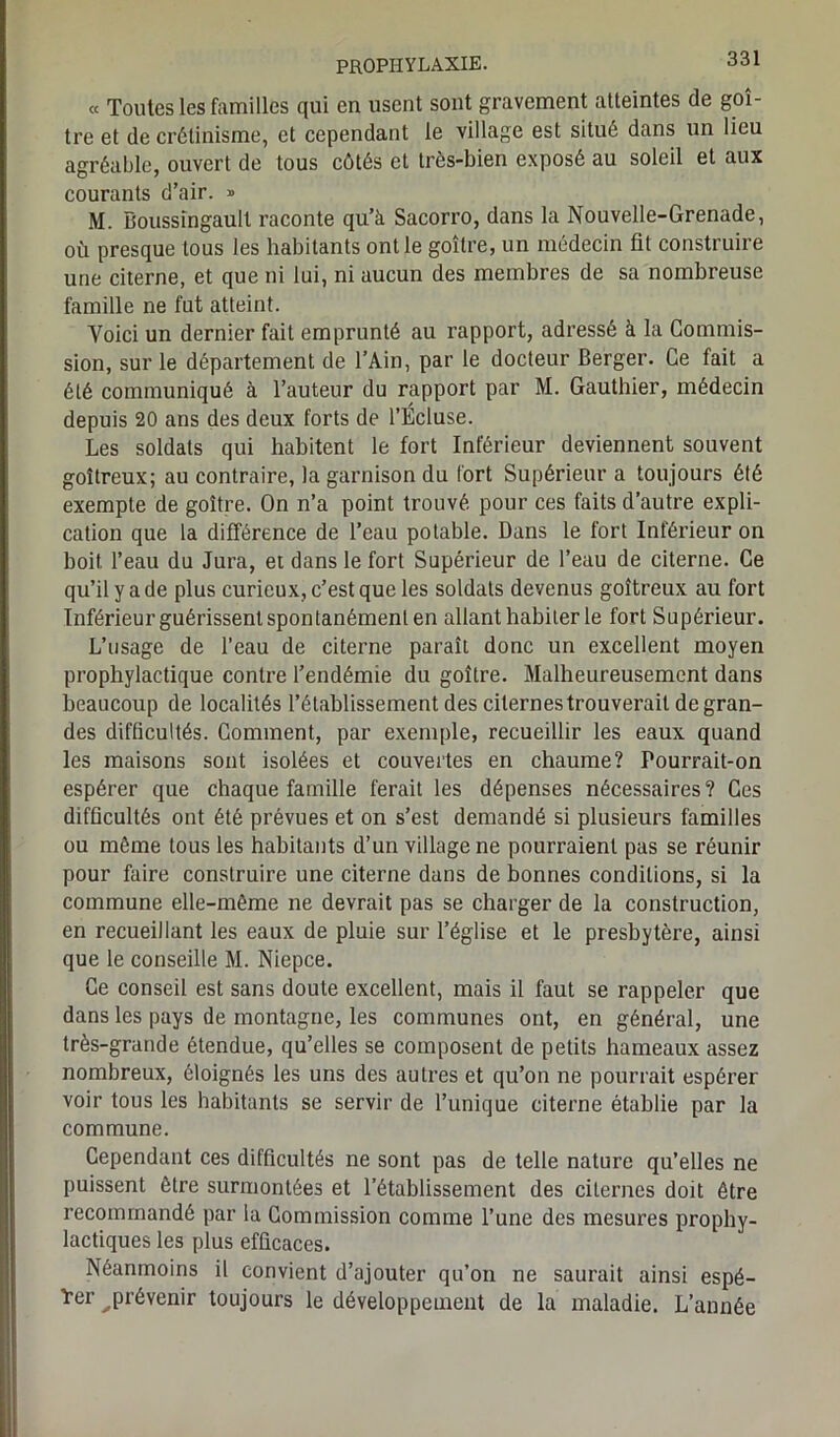 « Toutes les familles qui en usent sont gravement atteintes de goi- tre et de crétinisme, et cependant le village est situé dans un lieu agréable, ouvert de tous côtés et très-bien exposé au soleil et aux courants d’air. » M. Boussîngault raconte qu’à Sacorro, dans la Nouvelle-Grenade, où presque tous les habitants ont le goitre, un médecin fit construire une citerne, et que ni lui, ni aucun des membres de sa nombreuse famille ne fut atteint. Voici un dernier fait emprunté au rapport, adressé à la Commis- sion, sur le département de l’Ain, par le docteur Berger. Ce fait a été communiqué à l’auteur du rapport par M. Gauthier, médecin depuis 20 ans des deux forts de l’Écluse. Les soldats qui habitent le fort Inférieur deviennent souvent goitreux; au contraire, la garnison du fort Supérieur a toujours été exempte de goitre. On n’a point trouvé pour ces faits d’autre expli- cation que la différence de l’eau potable. Dans le fort Inférieur on boit, l’eau du Jura, et dans le fort Supérieur de l’eau de citerne. Ce qu’il y a de plus curieux, c’est que les soldats devenus goitreux au fort Inférieur guérissent spontanément en allant habiter le fort Supérieur. L’usage de l’eau de citerne paraît donc un excellent moyen prophylactique contre l’endémie du goitre. Malheureusement dans beaucoup de localités l’établissement des citernes trouverait de gran- des difficultés. Comment, par exemple, recueillir les eaux quand les maisons sont isolées et couvertes en chaume? Pourrait-on espérer que chaque famille ferait les dépenses nécessaires ? Ces difficultés ont été prévues et on s’est demandé si plusieurs familles ou même tous les habitants d’un village ne pourraient pas se réunir pour faire construire une citerne dans de bonnes conditions, si la commune elle-même ne devrait pas se charger de la construction, en recueillant les eaux de pluie sur l’église et le presbytère, ainsi que le conseille M. Niepce. Ce conseil est sans doute excellent, mais il faut se rappeler que dans les pays de montagne, les communes ont, en général, une très-grande étendue, qu’elles se composent de petits hameaux assez nombreux, éloignés les uns des autres et qu’on ne pourrait espérer voir tous les habitants se servir de l’unique citerne établie par la commune. Cependant ces difficultés ne sont pas de telle nature qu’elles ne puissent être surmontées et l’établissement des citernes doit être recommandé par la Commission comme l’une des mesures prophy- lactiques les plus efficaces. Néanmoins il convient d’ajouter qu’on ne saurait ainsi espé- rer ^prévenir toujours le développement de la maladie. L’année