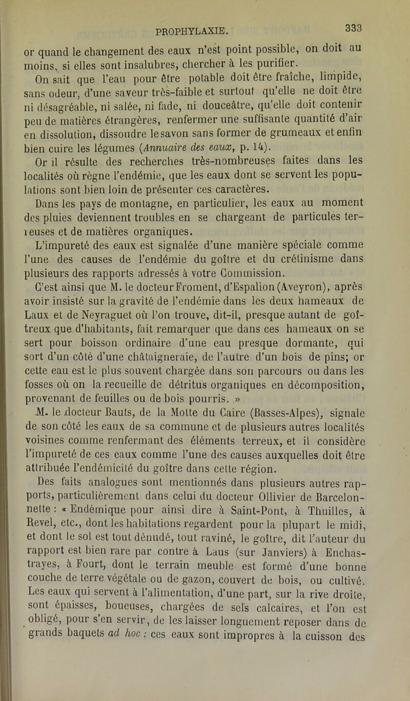 or quand le changement des eaux n’est point possible, on doit au moins, si elles sont insalubres, chercher à les purifier. On sait que l’eau pour être potable doit être fraîche, limpide, sans odeur, d’une saveur très-faible et surtout qu’elle ne doit être ni désagréable, ni salée, ni fade, ni douceâtre, qu'elle doit contenir peu de matières étrangères, renfermer une suffisante quantité d’air en dissolution, dissoudre lesavon sans former de grumeaux et enfin bien cuire les légumes (Annuaire des eaux, p. 14). Or il résulte des recherches très-nombreuses faites dans les localités où règne l’endémie, que les eaux dont se servent les popu- lations sont bien loin de présenter ces caractères. Dans les pays de montagne, en particulier, les eaux au moment des pluies deviennent troubles en se chargeant de particules ter- reuses et de matières organiques. L’impureté des eaux est signalée d’une manière spéciale comme l’une des causes de l’endémie du goitre et du crétinisme dans plusieurs des rapports adressés à votre Commission. C’est ainsi que M. le docteur Froment, d’Espalion (Aveyron), après avoir insisté sur la gravité de l’endémie dans les deux hameaux de Laux et de Neyraguet où l’on trouve, dit-il, presque autant de goi- treux que d’habitants, fait remarquer que dans ces hameaux on se sert pour boisson ordinaire d’une eau presque dormante, qui sort d’un côté d’une châtaigneraie, de l’autre d’un bois de pins; or cette eau est le plus souvent chargée dans son parcours ou dans les fosses où on la recueille de détritus organiques en décomposition, provenant de feuilles ou de bois pourris. » JVI. le xlocteur Hauts, de la Motte du Caire (Basses-Alpes), signale de son côté les eaux de sa commune et de plusieurs autres localités voisines comme renfermant des éléments terreux, et il considère l’impureté de ces eaux comme l’une des causes auxquelles doit être attribuée l’endémicité du goitre dans cette région. Des faits analogues sont mentionnés dans plusieurs autres rap- ports, particulièrement dans celui du docteur Ollivier de Barcelon- nette : « Endémique pour ainsi dire à Saint-Pont, à Thuilles, à Revel, etc., dont les habitations regardent pour la plupart le midi, et dont le sol est tout dénudé, tout raviné, le goitre, dit l’auteur du rapport est bien rare par contre à Laus (sur Janviers) à Enchas- trayes, à Fourt, dont le terrain meuble est formé d’une bonne couche de terre végétale ou de gazon, couvert de bois, ou cultivé. Les eaux qui servent à l’alimentation, d’une part, sur la rive droite, sont épaisses, boueuses, chargées de sels calcaires, et l’on est obligé, pour s’en servir, de les laisser longuement reposer dans de grands baquets ad hoc : ces eaux sont impropres à la cuisson des