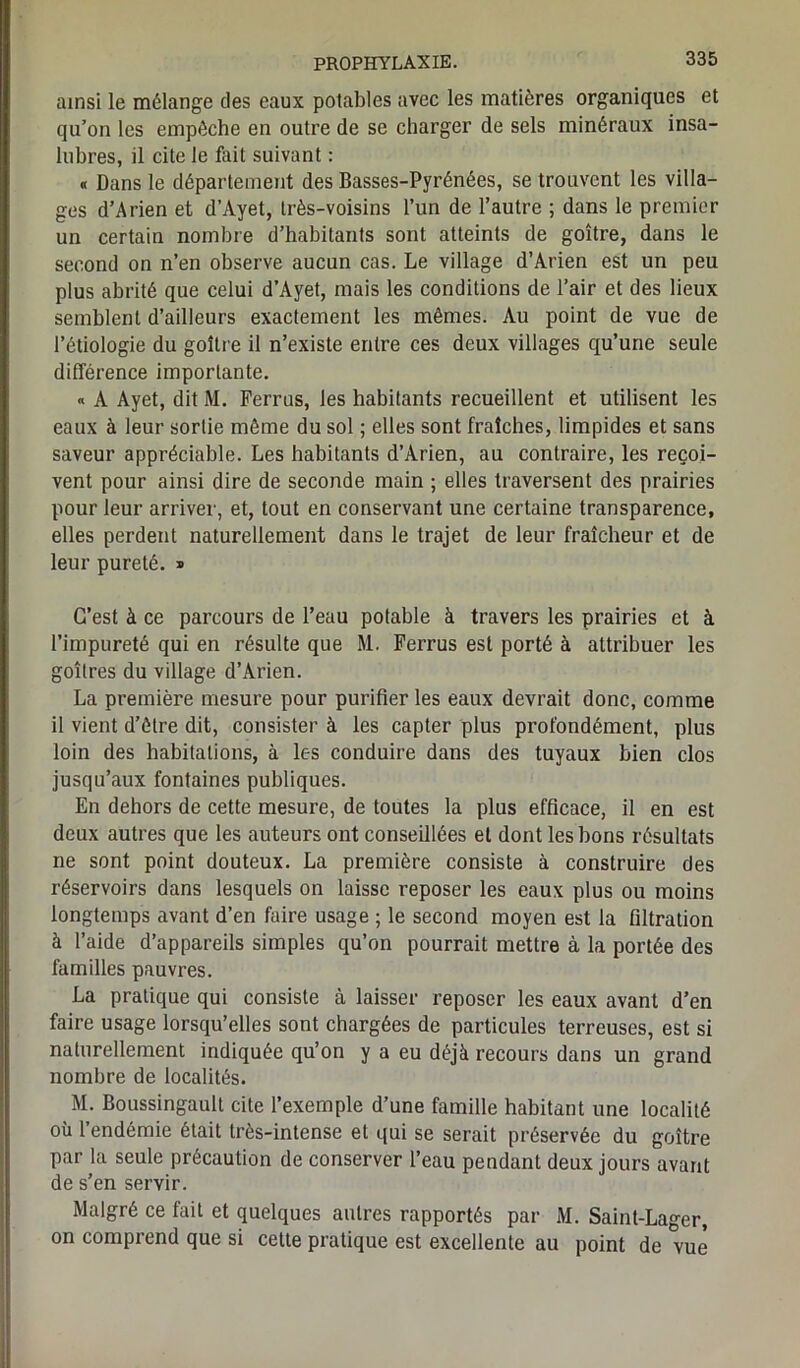 ainsi le mélange des eaux potables avec les matières organiques et qu’on les empêche en outre de se charger de sels minéraux insa- lubres, il cite le fait suivant : « Dans le département des Basses-Pyrénées, se trouvent les villa- ges d’Arien et d’Ayet, très-voisins l’un de l’autre ; dans le premier un certain nombre d’habitants sont atteints de goitre, dans le second on n’en observe aucun cas. Le village d’Arien est un peu plus abrité que celui d’Ayet, mais les conditions de l’air et des lieux semblent d’ailleurs exactement les mêmes. Au point de vue de l’étiologie du goitre il n’existe entre ces deux villages qu’une seule différence importante. « A Ayet, dit M. Ferrus, les habitants recueillent et utilisent les eaux à leur sortie même du sol ; elles sont fraîches, limpides et sans saveur appréciable. Les habitants d’Arien, au contraire, les reçoi- vent pour ainsi dire de seconde main ; elles traversent des prairies pour leur arriver, et, tout en conservant une certaine transparence, elles perdent naturellement dans le trajet de leur fraîcheur et de leur pureté. » G’est à ce parcours de l’eau potable à travers les prairies et à l’impureté qui en résulte que M. Ferrus est porté à attribuer les goitres du village d’Arien. La première mesure pour purifier les eaux devrait donc, comme il vient d’être dit, consister à les capter plus profondément, plus loin des habitations, à les conduire dans des tuyaux bien clos jusqu’aux fontaines publiques. En dehors de cette mesure, de toutes la plus efficace, il en est deux autres que les auteurs ont conseillées et dont les bons résultats ne sont point douteux. La première consiste à construire des réservoirs dans lesquels on laisse reposer les eaux plus ou moins longtemps avant d’en faire usage ; le second moyen est la filtration à l’aide d’appareils simples qu’on pourrait mettre à la portée des familles pauvres. La pratique qui consiste à laisser reposer les eaux avant d’en faire usage lorsqu’elles sont chargées de particules terreuses, est si naturellement indiquée qu’on y a eu déjà recours dans un grand nombre de localités. M. Boussingault cite l’exemple d’une famille habitant une localité où l’endémie était très-intense et qui se serait préservée du goitre par la seule précaution de conserver l’eau pendant deux jours avant de s’en servir. Malgré ce fait et quelques autres rapportés par M. Saint-Lager, on comprend que si cette pratique est excellente au point de vue