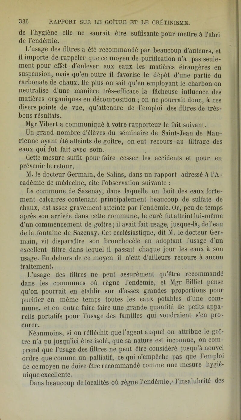 de l’hygiène elle ne saurait être suffisante pour mettre à l’abri de l’endémie. L’usage des filtres a été recommandé par beaucoup d’auteurs, et il importe de rappeler que ce moyen de purification n’a pas seule- ment pour effet d’enlever aux eaux les matières étrangères en suspension, mais qu’en outre il favorise le dépôt d’une partie du carbonate de chaux. De plus on sait qu’en employant le charbon on neutralise d’une manière très-efficace la fâcheuse influence des matières organiques en décomposition ; on ne pourrait donc, à ces divers points de vue, qu’attendre de l’emploi des filtres de très- bons résultats. Mgr Vibert a communiqué à votre rapporteur le fait suivant. Un grand nombre d’élèves du séminaire de Saint-Jean de Mau- rienne ayant été atteints de goitre, on eut recours au filtrage des eaux qui fut fait avec soin. Cette mesure suffit pour faire cesser les accidents et pour en prévenir le retour. M. le docteur Germain, de Salins, dans un rapport adressé à l’A- cadémie de médecine, cite l’observation suivante : La commune de Sazenay, dans laquelle on boit des eaux forte- ment calcaires contenant principalement beaucoup de sulfate de chaux, est assez gravement atteinte par l’endémie. Or, peu de temps après son arrivée dans cette commune, le curé fut atteint lui-même d’un commencement de goitre; il avait fait usage, jusque-là, del’eau de la fontaine de Sazenay. Cet ecclésiastique, dit M. le docteur Ger- main, vit disparaître son bronchocèle en adoptant l’usage d’un excellent filtre dans lequel il passait chaque jour les eaux à son usage. En dehors de ce moyen il n’eut d’ailleurs recours à aucun traitement. L’usage des filtres ne peut assurément qu’être recommandé dans les communes où règne l’endémie, et Mgr Billiet pense qu’on pourrait en établir sur d’assez grandes proportions pour purifier en même temps toutes les eaux potables d’une com- mune, et en outre faire faire une grande quantité de petits appa- reils portatifs pour l’usage des familles qui voudraient s’en pro- curer. Néanmoins, si on réfléchit que l’agent auquel on attribue le goi- tre n’a pu jusqu’ici être isolé, que sa nature est inconnue, on com- prend que l’usage des filtres ne peut être considéré jusqu’à nouvel ordre que comme un palliatif, ce qui n’empêche pas que l’emploi de ce moyen ne doive être recommandé comme une mesure hygié- nique excellente. Dans beaucoup de localités où règne l’endémie,* l’insalubrité des