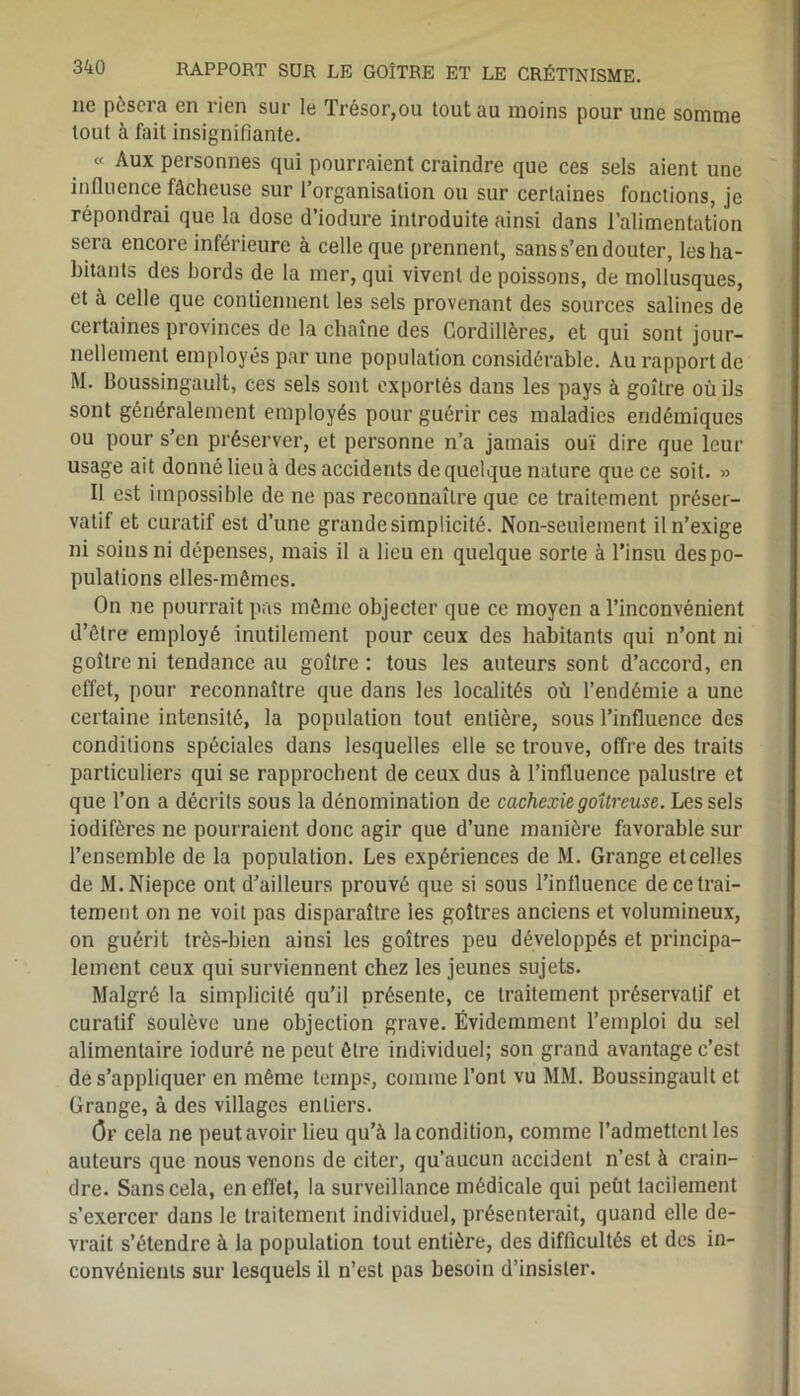 ne pèsera en rien sur le Trésor,ou tout au moins pour une somme tout à fait insignifiante. « Aux personnes qui pourraient craindre que ces sels aient une influence fâcheuse sur l’organisation ou sur certaines fonctions, je répondrai que la dose d’iodure introduite ainsi dans l’alimentation sera encore inférieure à celle que prennent, sans s’en douter, les ha- bitants des bords de la mer, qui vivent de poissons, de mollusques, et à celle que contiennent les sels provenant des sources salines de cei taines provinces de la chaîne des Cordillères, et qui sont jour- nellement employés par une population considérable. Au rapport de M. Boussingault, ces sels sont exportés dans les pays à goître où ils sont généralement employés pour guérir ces maladies endémiques ou pour s’en préserver, et personne n’a jamais ouï dire que leur usage ait donné lieu à des accidents de quelque nature que ce soit. » Il est impossible de ne pas reconnaître que ce traitement préser- vatif et curatif est d’une grande simplicité. Non-seulement il n’exige ni soins ni dépenses, mais il a lieu en quelque sorte à l’insu des po- pulations elles-mêmes. On ne pourrait pas même objecter que ce moyen a l’inconvénient d’être employé inutilement pour ceux des habitants qui n’ont ni goître ni tendance au goître: tous les auteurs sont d’accord, en effet, pour reconnaître que dans les localités où l’endémie a une certaine intensité, la population tout entière, sous l’influence des conditions spéciales dans lesquelles elle se trouve, offre des traits particuliers qui se rapprochent de ceux dus à l’influence palustre et que l’on a décrits sous la dénomination de cachexie goitreuse. Les sels iodifères ne pourraient donc agir que d’une manière favorable sur l’ensemble de la population. Les expériences de M. Grange etcelles de M.Niepce ont d’ailleurs prouvé que si sous l’influence de ce trai- tement on ne voit pas disparaître les goitres anciens et volumineux, on guérit très-bien ainsi les goitres peu développés et principa- lement ceux qui surviennent chez les jeunes sujets. Malgré la simplicité qu’il présente, ce traitement préservatif et curatif soulève une objection grave. Évidemment l’emploi du sel alimentaire ioduré ne peut être individuel; son grand avantage c’est de s’appliquer en même temps, comme l’ont vu MM. Boussingault et Grange, à des villages entiers. (3r cela ne peut avoir lieu qu’à la condition, comme l’admettent les auteurs que nous venons de citer, qu’aucun accident n’est à crain- dre. Sans cela, en effet, la surveillance médicale qui peùt lacilement s’exercer dans le traitement individuel, présenterait, quand elle de- vrait s’étendre à la population tout entière, des difficultés et des in- convénients sur lesquels il n’est pas besoin d’insister.