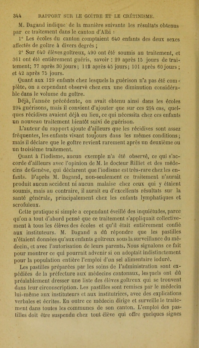 M. Dagand indique de la manière suivante les résultats obtenus par ce traitement dans le canton d’Albi : 1° Les écoles du canton comptaient 640 enfants des deux sexes affectés de goitre à divers degrés ; 2° Sur 640 élèves goitreux, 490 ont été soumis au traitement, et 361 ont été entièrement guéris, savoir : 29 après 15 jours de trai- tement; 77 après 30 jours ; 112 après 45 jours; 101 après 60 jours; et 42 après 75 jours. Quant aux 129 enfants chez lesquels la guérison n’a pas été com- plète, on a cependant observé chez eux une diminution considéra- ble dans le volume du goitre. Déjà, l’année précédente, on avait obtenu ainsi dans les écoles 294 guérisons, mais il convient d’ajouter que sur ces 294 cas, quel- ques récidives avaient déjà eu lieu, ce qui nécessita chez ces enfants un nouveau traitement bientôt suivi de guérison. L’auteur du rapport ajoute d’ailleurs que les récidives sont assez fréquentes, les enfants vivant toujours dans les mêmes conditions; mais il déclare que le goitre revient rarement après un deuxième ou un troisième traitement. Quant à l’iodisme, aucun exemple n’a été observé, ce qui s’ac- corde d’ailleurs avec l’opinion de M. le docteur Rilliet et des méde- cins de Genève, qui déclarent que l’iodisme est très-rare chez les en- fants. D’après M. Dagand, non-seulement ce traitement n’aurait produit aucun accident ni aucun malaise chez ceux qui y étaient soumis, mais au contraire, il aurait eu d’excellents résultats sur la santé générale, principalement chez les enfants lymphatiques et scrofuleux. Cette pratique si simple a cependant éveillé des inquiétudes, parce qu’on a tout d’abord pensé que ce traitement s’appliquait collective- ment à tous les élèves des écoles et qu’il était entièrement confié aux instituteurs. M. Dagand a dû répondre que les pastilles n’étaient données qu’aux enfants goitreux sous la surveillance du mé- decin, et avec l’autorisation de leurs parents. Nous signalons ce fait pour montrer ce qui pourrait advenir si on adoptait indistinctement pour la population entière l’emploi d’un sel alimentaire ioduré. Les pastilles préparées par les soins de l’administration sont ex- pédiées de la préfecture aux médecins cantonaux, lesquels ont dû préalablement dresser une liste des élèves goitreux qui se trouvent dans leur circonscription. Les pastilles sont remises par le médecin lui-même aux instituteurs et aux institutrices, avec des explications verbales et écrites. En outre ce médecin dirige et surveille le traite- ment dans toutes les communes de son canton. L’emploi des pas- tilles doit être suspendu chez tout élève qui offre quelques signes