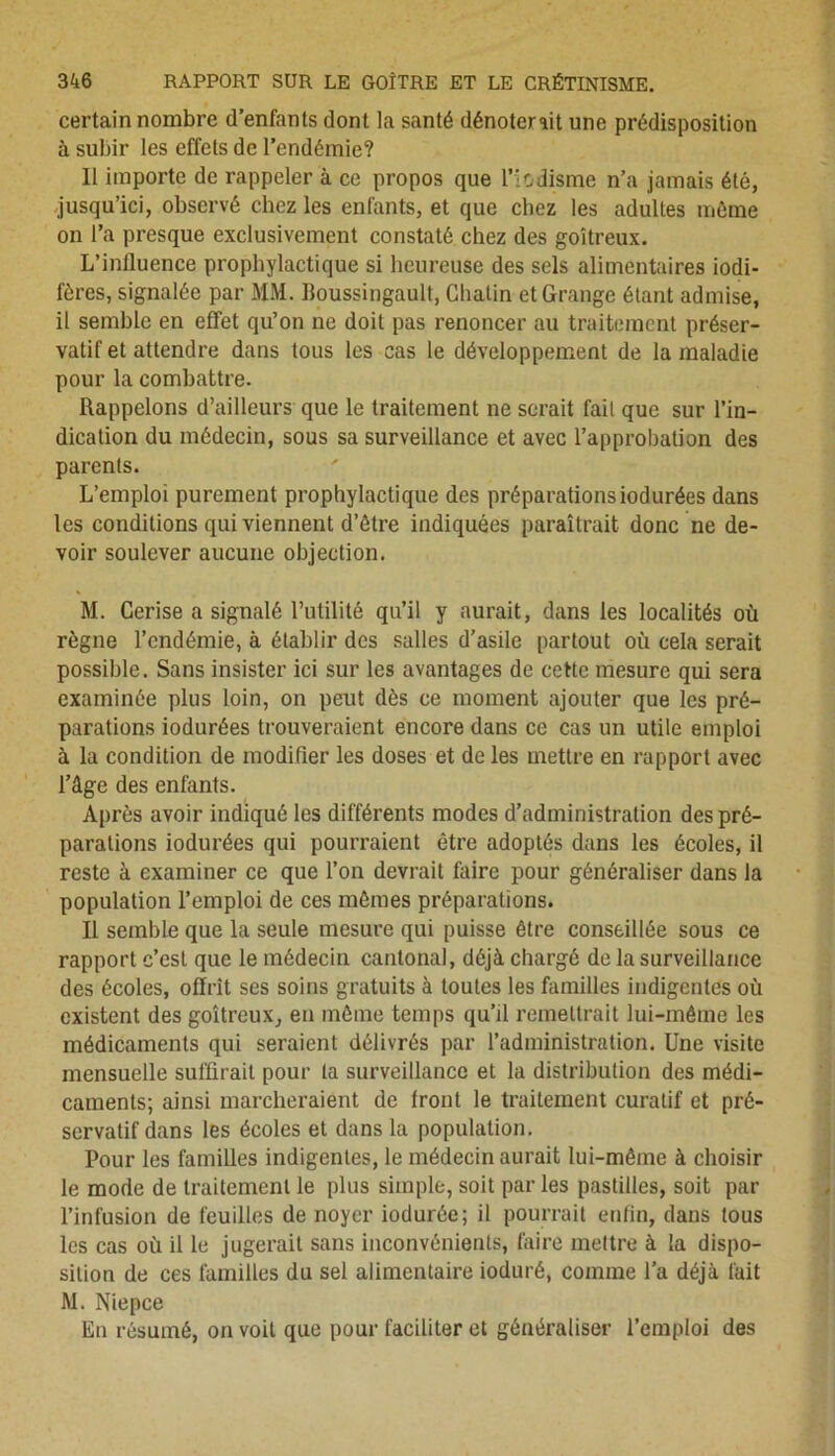 certain nombre d’enfants dont la santé dénoterait une prédisposition à subir les effets de l’endémie? Il importe de rappeler à ce propos que Hodisme n’a jamais été, jusqu’ici, observé chez les enfants, et que chez les adultes môme on l’a presque exclusivement constaté chez des goitreux. L’inlluence prophylactique si heureuse des sels alimentaires iodi- fères, signalée par MM. Boussingault, Chalin et Grange étant admise, il semble en effet qu’on ne doit pas renoncer au traitement préser- vatif et attendre dans tous les cas le développement de la maladie pour la combattre. Rappelons d’ailleurs que le traitement ne serait fait que sur l’in- dication du médecin, sous sa surveillance et avec l’approbation des parents. L’emploi purement prophylactique des préparationsiodurées dans les conditions qui viennent d’ôtre indiquées paraîtrait donc ne de- voir soulever aucune objection. M. Cerise a signalé l’utilité qu’il y aurait, dans les localités où règne l’endémie, à établir des salles d’asile partout où cela serait possible. Sans insister ici sur les avantages de cette mesure qui sera examinée plus loin, on peut dès ce moment ajouter que les pré- parations iodurées trouveraient encore dans ce cas un utile emploi à la condition de modifier les doses et de les mettre en rapport avec l’âge des enfants. Après avoir indiqué les différents modes d’administration des pré- parations iodurées qui pourraient être adoptés dans les écoles, il reste à examiner ce que l’on devrait faire pour généraliser dans la population l’emploi de ces mômes préparations. Il semble que la seule mesure qui puisse être conseillée sous ce rapport c’est que le médecin cantonal, déjà chargé de la surveillance des écoles, offrît ses soins gratuits à toutes les familles indigentes où existent des goitreux, en môme temps qu’il remettrait lui-même les médicaments qui seraient délivrés par l’administration. Une visite mensuelle suffirait pour ta surveillance et la distribution des médi- caments; ainsi marcheraient de front le traitement curatif et pré- servatif dans les écoles et dans la population. Pour les familles indigentes, le médecin aurait lui-même à choisir le mode de traitement le plus simple, soit par les pastilles, soit par l’infusion de feuilles de noyer iodurée; il pourrait enfin, dans tous les cas où il le jugerait sans inconvénients, faire mettre à la dispo- sition de ces familles du sel alimentaire ioduré, comme l’a déjà fait M. Nie pce En résumé, on voit que pour faciliter et généraliser l’emploi des