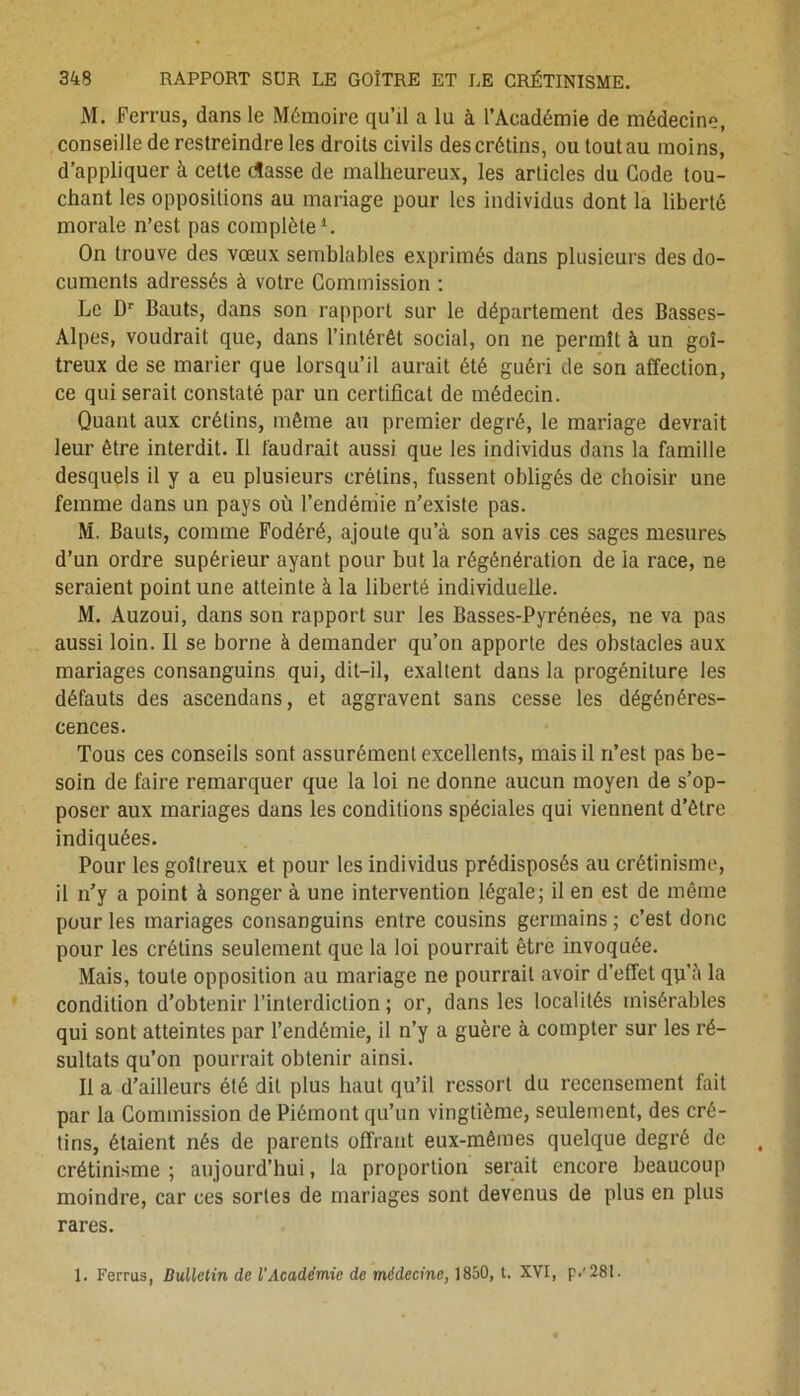 M. Ferrus, dans le Mémoire qu’il a lu à l’Académie de médecine, conseille de restreindre les droits civils des crétins, ou tout au moins, d’appliquer à celte rtasse de malheureux, les articles du Code tou- chant les oppositions au mariage pour les individus dont la liberté morale n’est pas complète1. On trouve des vœux semblables exprimés dans plusieurs des do- cuments adressés à votre Commission : Le Dr Bauts, dans son rapport sur le département des Basses- Alpes, voudrait que, dans l’intérêt social, on ne permît à un goi- treux de se marier que lorsqu’il aurait été guéri de son affection, ce qui serait constaté par un certificat de médecin. Quant aux crétins, môme au premier degré, le mariage devrait leur être interdit. Il faudrait aussi que les individus dans la famille desquels il y a eu plusieurs crétins, fussent obligés de choisir une femme dans un pays où l’endémie n’existe pas. M. Bauts, comme Fodéré, ajoute qu’à son avis ces sages mesures d’un ordre supérieur ayant pour but la régénération de la race, ne seraient point une atteinte à la liberté individuelle. M. Auzoui, dans son rapport sur les Basses-Pyrénées, ne va pas aussi loin. Il se borne à demander qu’on apporte des obstacles aux mariages consanguins qui, dit-il, exaltent dans la progéniture les défauts des ascendans, et aggravent sans cesse les dégénéres- cences. Tous ces conseils sont assurément excellents, mais il n’est pas be- soin de faire remarquer que la loi ne donne aucun moyen de s’op- poser aux mariages dans les conditions spéciales qui viennent d’être indiquées. Pour les goitreux et pour les individus prédisposés au crétinisme, il n’y a point à songer à une intervention légale; il en est de même pour les mariages consanguins entre cousins germains ; c’est donc pour les crétins seulement que la loi pourrait être invoquée. Mais, toute opposition au mariage ne pourrait avoir d’effet qp’à la condition d’obtenir l’interdiction ; or, dans les localités misérables qui sont atteintes par l’endémie, il n’y a guère à compter sur les ré- sultats qu’on pourrait obtenir ainsi. Il a d’ailleurs été dit plus haut qu’il ressort du recensement fait par la Commission de Piémont qu’un vingtième, seulement, des cré- tins, étaient nés de parents offrant eux-mêmes quelque degré de crétinisme; aujourd’hui, la proportion serait encore beaucoup moindre, car ces sortes de mariages sont devenus de plus en plus rares. 1. Ferrus, Bulletin de l'Académie de médecine, 1850, t. XVI, p.'28t.