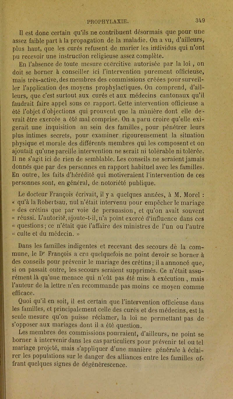 Il est donc certain qu’ils ne contribuent désormais que pour une assez faible part à la propagation de la maladie. On a vu, d’ailleurs, plus haut, que les curés refusent de marier les individus qui n’ont pu recevoir une instruction religieuse assez complète. En l’absence de toute mesure coercitive autorisée par la loi, on doit se borner à conseiller ici l’intervention purement officieuse, mais très-active, des membres des commissions créées pour surveil- ler l’application des moyens prophylactiques-. On comprend, d’ail- leurs, que c’est surtout aux curés et aux médecins cantonaux qu’il faudrait faire appel sous ce rapport. Cette intervention officieuse a été l’objet d’objections qui prouvent que la manière dont elle de- vrait être exercée a été mal comprise. On a paru croire qu’elle exi- gerait une inquisition au sein des familles, pour pénétrer leurs plus intimes secrets, pour examiner rigoureusement la situation physique et morale des différents membres qui les composent et on ajoutait qu’une pareille intervention ne serait ni tolérable ni tolérée. Il ne s’agit ici de rien de semblable. Les conseils ne seraient jamais donnés que par des personnes en rapport habituel avec les familles. En outre, les faits d’hérédité qui motiveraient l’intervention de ces personnes sont, en général, de notoriété publique. Le docteur François écrivait, il y a quelques années, à M. Morel : « qu’à la Robei tsau, nul n’était intervenu pour empêcher le mariage « des crétins que par voie de persuasion, et qu’on avait souvent « réussi. L’autorité,ajoute-t-il, n’a point exercé d’influence dans ces « questions; ce n’était que l’affaire des ministres de l’un ou l’autre « culte et du médecin. » Dans les familles indigentes et recevant des secours de la com- mune, le Dr François a cru quelquefois ne point devoir se borner à des conseils pour prévenir le mariage des crétins; il a annoncé que, si on passait outre, les secours seraient supprimés. Ce n’était assu- rément là qu’une menace qui n’eût pas été mise à exécution , mais l’auteur de la lettre n’en recommande pas moins ce moyen comme efficace. Quoi qu’il en soit, il est certain que l’intervention officieuse dans les familles, et principalement celle des curés et des médecins, est la seule mesure qu’on puisse réclamer, la loi ne permettant pas de s’opposer aux mariages dont il a été question. Les membres des commissions pourraient, d’ailleurs, ne point se borner à intervenir dans les cas particuliers pour prévenir tel ou tel mariage projeté, mais s’appliquer d’une manière générale à éclai- rer les populations sur le danger des alliances entre les familles of- frant quelques signes de dégénérescence.