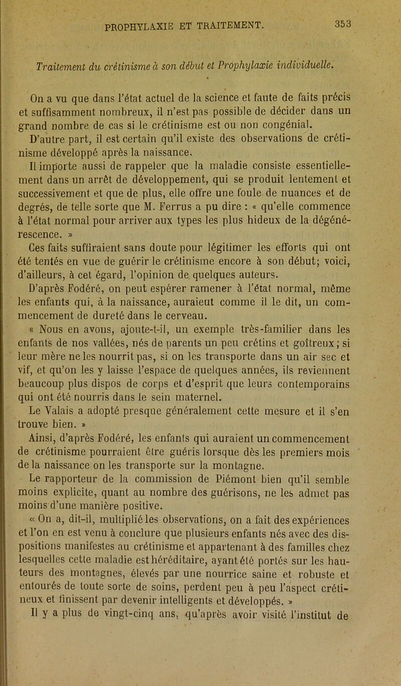 Traitement du crétinisme à son début et Prophylaxie individuelle. On a vu que dans l’état actuel de la science et faute de faits précis et suffisamment nombreux, il n’est pas possible de décider dans un grand nombre de cas si le crétinisme est ou non congénial. D’autre part, il est certain qu’il existe des observations de créti- nisme développé après la naissance. Il importe aussi de rappeler que la maladie consiste essentielle- ment dans un arrêt de développement, qui se produit lentement et successivement et que de plus, elle offre une foule de nuances et de degrés, de telle sorte que M. Ferrus a pu dire : « qu’elle commence à l’état normal pour arriver aux types les plus hideux de la dégéné- rescence. » Ces faits suffiraient sans doute pour légitimer les efforts qui ont été tentés en vue de guérir le crétinisme encore à son début; voici, d’ailleurs, à cet égard, l’opinion de quelques auteurs. D’après Fodéré, on peut espérer ramener à l’état normal, même les enfants qui, à la naissance, auraieut comme il le dit, un com- mencement de dureté dans le cerveau. « Nous en avons, ajoute-t-il, un exemple très-familier dans les enfants de nos vallées, nés de parents un peu crétins et goitreux; si leur mère ne les nourrit pas, si on les transporte dans un air sec et vif, et qu’on les y laisse l’espace de quelques années, ils reviennent beaucoup plus dispos de corps et d’esprit que leurs contemporains qui ont été nourris dans le sein maternel. Le Valais a adopté presque généralement cette mesure et il s’en trouve bien. » Ainsi, d’après Fodéré, les enfants qui auraient un commencement de crétinisme pourraient être guéris lorsque dès les premiers mois delà naissance on les transporte sur la montagne. Le rapporteur de la commission de Piémont bien qu’il semble moins explicite, quant au nombre des guérisons, ne les admet pas moins d’une manière positive. « On a, dit-il, multiplié les observations, on a fait des expériences et l’on en est venu à conclure que plusieurs enfants nés avec des dis- positions manifestes au crétinisme et appartenant à des familles chez lesquelles cette maladie est héréditaire, ayant été portés sur les hau- teurs des montagnes, élevés par une nourrice saine et robuste et entourés de toute sorte de soins, perdent peu à peu l’aspect créti- lieux et finissent par devenir intelligents et développés. * 11 y a plus de vingt-cinq ans, qu’après avoir visité l’institut de