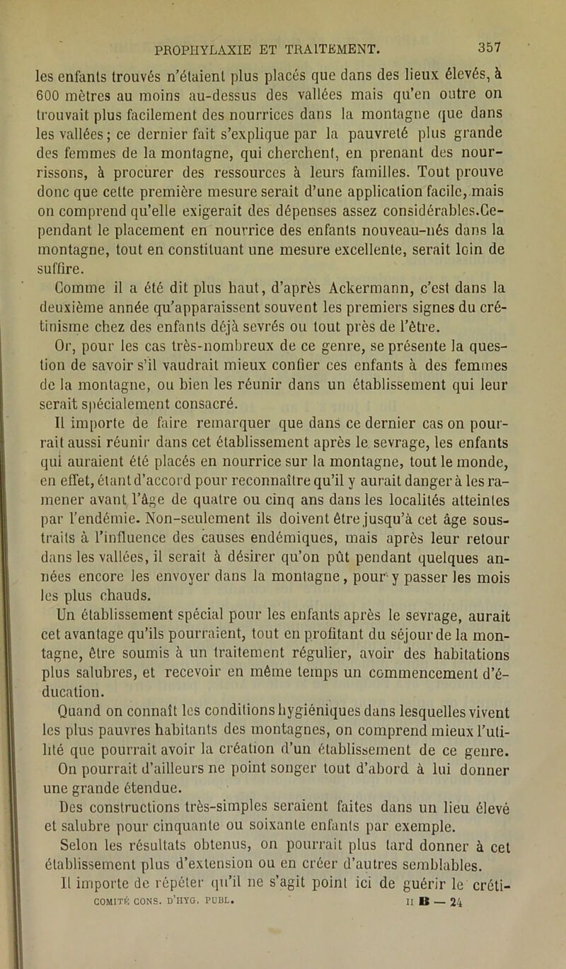 les enfants trouvés n’étaient plus placés que dans des lieux élevés, à 600 mètres au moins au-dessus des vallées mais qu’en outre on trouvait plus facilement des nourrices dans la montagne que dans les vallées ; ce dernier fait s’explique par la pauvreté plus grande des femmes de la montagne, qui cherchent, en prenant des nour- rissons, à procurer des ressources à leurs familles. Tout prouve donc que cette première mesure serait d’une application facile,.mais on comprend qu’elle exigerait des dépenses assez considérables.Ce- pendant le placement en nourrice des enfants nouveau-nés dans la montagne, tout en constituant une mesure excellente, serait loin de suffire. Comme il a été dit plus haut, d’après Ackermann, c’est dans la deuxième année qu’apparaissent souvent les premiers signes du cré- tinisme chez des enfants déjà sevrés ou tout près de l’être. Or, pour les cas très-nombreux de ce genre, se présente la ques- tion de savoir s’il vaudrait mieux confier ces enfants à des femmes de la montagne, ou bien les réunir dans un établissement qui leur serait spécialement consacré. Il importe de faire remarquer que dans ce dernier cas on pour- rait aussi réunir dans cet établissement après le sevrage, les enfants qui auraient été placés en nourrice sur la montagne, tout le monde, en effet, étant d’accord pour reconnaître qu’il y aurait danger à les ra- mener avant l’âge de quatre ou cinq ans dans les localités atteintes par l’endémie. Non-seulement ils doivent être jusqu’à cet âge sous- traits à l’influence des causes endémiques, mais après leur retour dans les vallées, il serait à désirer qu’on pût pendant quelques an- nées encore les envoyer dans la montagne, pour y passer les mois les plus chauds. Un établissement spécial pour les enfants après le sevrage, aurait cet avantage qu’ils pourraient, tout en profitant du séjour de la mon- tagne, être soumis à un traitement régulier, avoir des habitations plus salubres, et recevoir en même temps un commencement d’é- ducation. Quand on connaît les conditions hygiéniques dans lesquelles vivent les plus pauvres habitants des montagnes, on comprend mieux l’uti- lité que pourrait avoir la création d’un établissement de ce genre. On pourrait d’ailleurs ne point songer tout d’abord à lui donner une grande étendue. Des constructions très-simples seraient faites dans un lieu élevé et salubre pour cinquante ou soixante enfants par exemple. Selon les résultats obtenus, on pourrait plus tard donner à cet établissement plus d’extension ou en créer d’autres semblables. U importe de répéter qu’il ne s’agit point ici de guérir le créti- COMITK CONS. d’IIYG. PUBL. Il B — 24