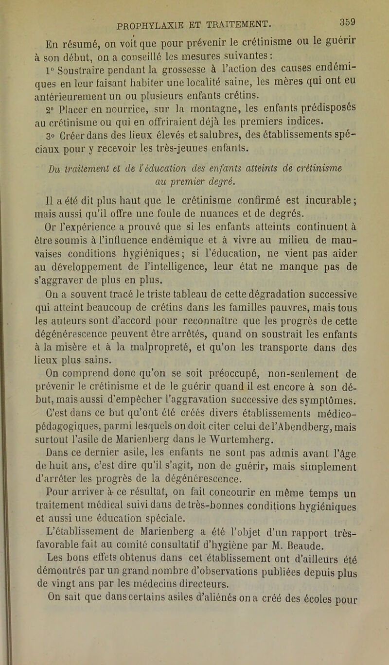 En résumé, on voit que pour prévenir le crétinisme ou le guérir à son début, on a conseillé les mesures suivantes: 1° Soustraire pendant la grossesse à l’action des causes endémi- ques en leur faisant habiter une localité saine, les mères qui ont eu antérieurement un ou plusieurs enfants crétins. 2° Placer en nourrice, sur la montagne, les enfants prédisposés au crétinisme ou qui en offriraient déjà les premiers indices. 3° Créer dans des lieux élevés et salubres, des établissements spé- ciaux pour y recevoir les très-jeunes enfants. Du traitement et de l’éducation des enfants atteints de crétinisme au premier degré. il a été dit plus haut que le crétinisme confirmé est incurable; mais aussi qu’il offre une foule de nuances et de degrés. Or l’expérience a prouvé que si les enfants atteints continuent à être soumis à l’influence endémique et à vivre au milieu de mau- vaises conditions hygiéniques; si l’éducation, ne vient pas aider au développement de l’intelligence, leur état ne manque pas de s’aggraver de plus en plus. On a souvent tracé le triste tableau de cette dégradation successive qui atteint beaucoup de crétins dans les familles pauvres, mais tous les auteurs sont d’accord pour reconnaître que les progrès de cette dégénérescence peuvent être arrêtés, quand on soustrait les enfants à la misère et à la malpropreté, et qu’on les transporte dans des lieux plus sains. On comprend donc qu’on se soit préoccupé, non-seulement de prévenir le crétinisme et de le guérir quand il est encore à son dé- but, mais aussi d’empêcher l’aggravation successive des symptômes. C’est dans ce but qu’ont été créés divers établissements médico- pédagogiques, parmi lesquels on doit citer celui del’Abendberg, mais surtout l’asile de Marienberg dans le Wurtemherg. Dans ce dernier asile, les enfants ne sont pas admis avant l’âge de huit ans, c’est dire qu’il s’agit, non de guérir, mais simplement d’arrêter les progrès de la dégénérescence. Pour arriver à- ce résultat, on fait concourir en même temps un traitement médical suivi dans de très-bonnes conditions hygiéniques et aussi une éducation spéciale. L’établissement de Marienberg a été l’objet d’un rapport très- favorable fait au comité consultatif d’hygiène par M. Beaude. Les bons effets obtenus dans cet établissement ont d’ailleurs été démontrés par un grand nombre d’observations publiées depuis plus de vingt ans par les médecins directeurs. On sait que dans certains asiles d’aliénés on a créé des écoles pour