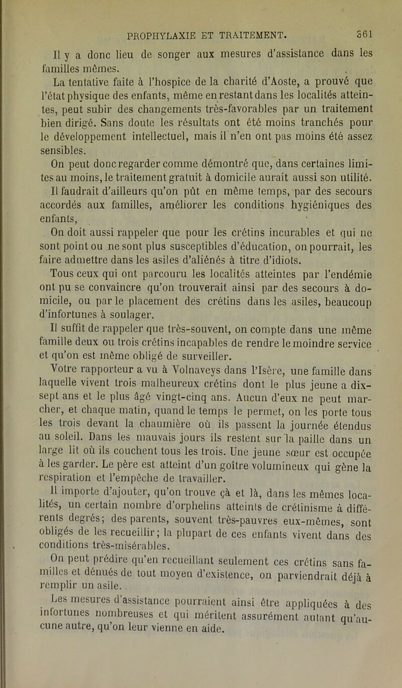 Il y a donc lieu de songer aux mesures d’assistance dans les familles mêmes. La tenlalive faite à l’hospice de la charité d’Aoste, a prouvé que l’état physique des enfants, même en restant dans les localités attein- tes, peut subir des changements très-favorables par un traitement bien dirigé. Sans doute les résultats ont été moins tranchés pour le développement intellectuel, mais il n’en ont pas moins été assez sensibles. On peut donc regarder comme démontré que, dans certaines limi- tes au moins, le traitement gratuit à domicile aurait aussi son utilité. Il faudrait d’ailleurs qu’on pût en même temps, par des secours accordés aux familles, améliorer les conditions hygiéniques des enfants, On doit aussi rappeler que pour les crétins incurables et qui ne sont point ou ne sont plus susceptibles d’éducation, on pourrait, les faire admettre dans les asiles d’aliénés à titre d’idiots. Tous ceux qui ont parcouru les localités atteintes par l’endémie ont pu se convaincre qu’on trouverait ainsi par des secours à do- micile, ou parle placement des crétins dans les asiles, beaucoup d’infortunes à soulager. Il suffit de rappeler que très-souvent, on compte dans une même famille deux ou trois crétins incapables de rendre le moindre service et qu’on est même obligé de surveiller. Votre rapporteur a vu à Volnaveys dans l’Isère, une famille dans laquelle vivent trois malheureux crétins dont le plus jeune a dix- sept ans et le plus âgé vingt-cinq ans. Aucun d’eux ne peut mar- cher, et chaque matin, quand le temps le permet, on les porte tous les trois devant la chaumière où ils passent la journée étendus au soleil. Dans les mauvais jours ils restent sur la paille dans un large lit où ils couchent tous les trois. Une jeune sœur est occupée à les garder. Le père est atteint d’un goitre volumineux qui gène la respiration et l’empêche de travailler. 11 importe d’ajouter, qu’on trouve çà et là, dans les mêmes loca- lités, un certain nombre d’orphelins atteints de crétinisme à diffé- rents degrés; des parents, souvent très-pauvres eux-mêmes, sont obligés de les recueillir; la plupart de ces enfants vivent dans des conditions très-misérables. On peut prédire qu’en recueillant seulement ces crétins sans fa- milles et dénués de tout moyeu d’existence, on parviendrait déjà à remplir un asile. J Les mesures d’assistance pourraient ainsi être appliquées à des infortunes nombreuses et qui méritent assurément autant qu’au- cune autre, qu’on leur vienne en aide.