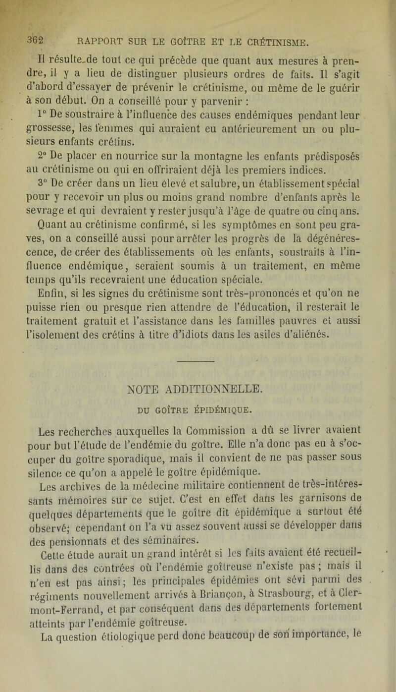 Il résul(e,de tout ce qui précède que quant aux mesures à pren- dre, il y a lieu de distinguer plusieurs ordres de faits. Il s’agit d’abord d’essayer de prévenir le crétinisme, ou môme de le guérir à son début. On a conseillé pour y parvenir : 1° De soustraire à l’influence des causes endémiques pendant leur grossesse, les femmes qui auraient eu antérieurement un ou plu- sieurs enfants crétins. 2° De placer en nourrice sur la montagne les enfants prédisposés au crétinisme ou qui en offriraient déjà les premiers indices. 3° De créer dans un lieu élevé et salubre, un établissement spécial pour y recevoir un plus ou moins grand nombre d’enfants après le sevrage et qui devraient y rester jusqu’à l’âge de quatre ou cinq ans. Quant au crétinisme confirmé, si les symptômes en sont peu gra- ves, on a conseillé aussi pour arrêter les progrès de la dégénéres- cence, de créer des établissements où les enfants, soustraits à l’in- fluence endémique, seraient soumis à un traitement, en même temps qu’ils recevraient une éducation spéciale. Enfin, si les signes du crétinisme sont très-prononcés et qu’on ne puisse rien ou presque rien attendre de l’éducation, il resterait le traitement gratuit et l’assistance dans les familles pauvres et aussi l’isolement des crétins à titre d’idiots dans les asiles d’aliénés. NOTE ADDITIONNELLE. DU GOÎTRE ÉPIDÉMIQUE. Les recherches auxquelles la Commission a dù se livrer avaient pour but l’élude de l’endémie du goître. Elle n’a donc pas eu à s’oc- cuper du goître sporadique, mais il convient de ne pas passer sous silence ce qu’on a appelé le goître épidémique. Les archives de la médecine militaire contiennent de très-intéres- sants mémoires sur ce sujet. C’est en effet dans les garnisons de quelques départements que le goître dit épidémique a surtout été observé; cependant on l’a vu assez souvent aussi se développer dans des pensionnats et des séminaires. Cette étude aurait un grand intérêt si les faits avaient été recueil- lis dans des contrées où i’endémie goitreuse n’existe pas ; mais il n’en est pas ainsi ; les principales épidémies ont sévi parmi des régiments nouvellement arrivés à Briançon, à Strasbourg, et à Cler- mont-Ferrand, et par conséquent dans des départements fortement atteints pur l’endémie goitreuse. La question étiologique perd donc beaucoup de son importance, le