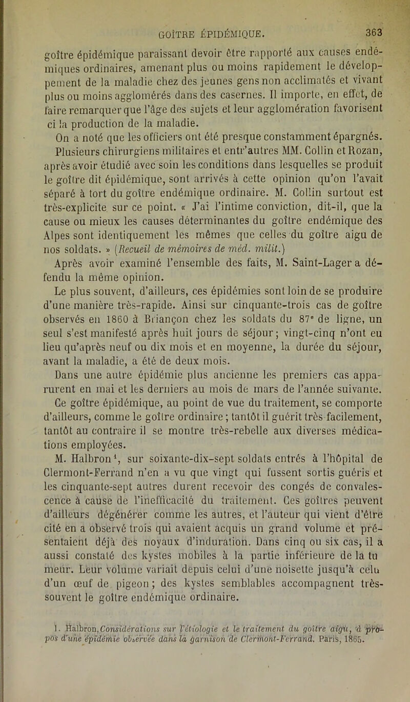 goitre épidémique paraissant devoir être rapporté aux causes endé- miques ordinaires, amenant plus ou moins rapidement le dévelop- pement de la maladie chez des jeunes gens non acclimatés et vivant plus ou moins agglomérés dans des casernes. Il importe, en effet, de faire remarquer que l’âge des sujets et leur agglomération favorisent ci la production de la maladie. On a noté que les officiers ont été presque constamment épargnés. Plusieurs chirurgiens militaires et entr’autres MM. Collin etRozan, après avoir étudié avec soiu les conditions dans lesquelles se produit le goîlre dit épidémique, sont arrivés à cette opinion qu’on l’avait séparé à tort du goîlre endémique ordinaire. M. Collin surtout est très-explicite sur ce point. « J’ai l’intime conviction, dit-il, que la cause ou mieux les causes déterminantes du goîlre endémique des Alpes sont identiquement les mêmes que celles du goîlre aigu de nos soldats. » (Recueil de mémoires de méd. miiit.) Après avoir examiné l’ensemble des faits, M. Saint-Lagera dé- fendu la même opinion. Le plus souvent, d’ailleurs, ces épidémies sont loin de se produire d’une manière très-rapide. Ainsi sur cinquante-trois cas de goître observés en 1860 à Briançon chez les soldats du 87e de ligne, un seul s’est manifesté après huit jours de séjour; vingt-cinq n’ont eu lieu qu’après neuf ou dix mois et en moyenne, la durée du séjour, avant la maladie, a été de deux mois. Dans une autre épidémie plus ancienne les premiers cas appa- rurent en mai et les derniers au mois de mars de l’année suivanie. Ce goître épidémique, au point de vue du traitement, se comporte d’ailleurs, comme le goîlre ordinaire ; tantôt il guérit très facilement, tantôt au contraire il se montre très-rebelle aux diverses médica- tions employées. M. Halbron1, sur soixante-dix-sept soldais entrés à l’hôpital de Clermont-Ferrand n’en a vu que vingt qui fussent sortis guéris et les cinquante-sept autres durent recevoir des congés de convales- cence à cause de l’inefficacité du traitement. Ces goitres peuvent d’ailleurs dégénérer comme les autres, et l’auteur qui vient d’être cité en a observé trois qui avaient acquis un grand volume et pré- sentaient déjà des noyaux d’induration. Dans cinq ou six cas, il a aussi constaté des kystes mobiles à la partie inférieure de la tu meur. Leur volume variait depuis celui d’une noisette jusqu’à celu d’un œuf de pigeon ; des kystes semblables accompagnent très- souvent le goître endémique ordinaire. 1. ftâlriron,Considérations sur Vétiologie et le traitement du goitre aigu, vl pro- pos d'une épidémie observée dans là garnison de Clermont-Ferrand. Paris, 1865.