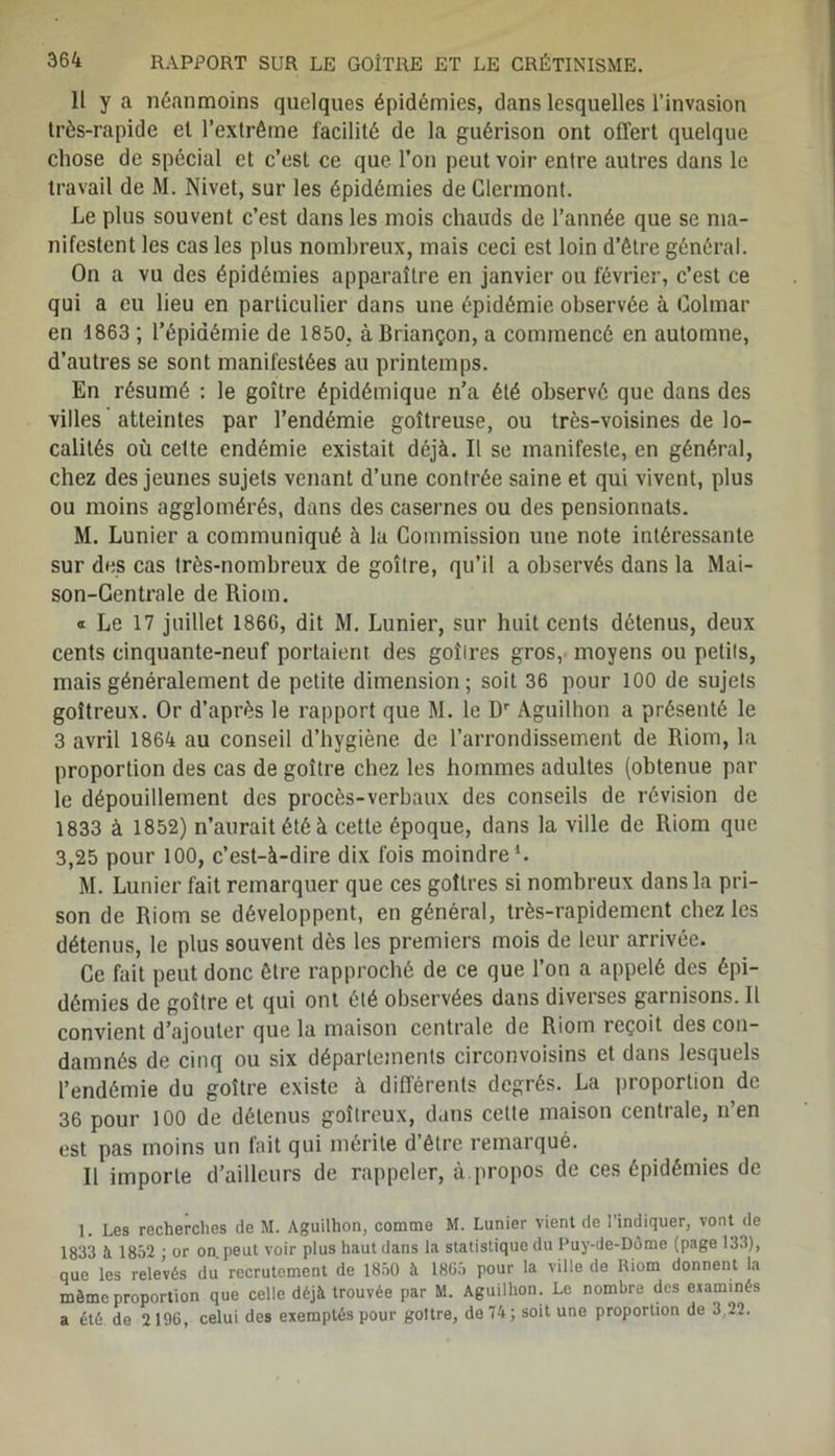 Il y a néanmoins quelques épidémies, dans lesquelles l’invasion très-rapide et l’extrême facilité de la guérison ont offert quelque chose de spécial et c’est ce que l’on peut voir entre autres dans le travail de M. Nivet, sur les épidémies de Clermont. Le plus souvent c’est dans les mois chauds de l’année que se ma- nifestent les cas les plus nombreux, mais ceci est loin d’être général. On a vu des épidémies apparaître en janvier ou février, c’est ce qui a eu lieu en particulier dans une épidémie observée à Colmar en 1863 ; l’épidémie de 1850, à Briançon, a commencé en automne, d’autres se sont manifestées au printemps. En résumé : le goitre épidémique n’a été observé que dans des villes atteintes par l’endémie goitreuse, ou très-voisines de lo- calités où cette endémie existait déjà. Il se manifeste, en général, chez des jeunes sujets venant d’une contrée saine et qui vivent, plus ou moins agglomérés, dans des casernes ou des pensionnats. M. Lunier a communiqué à la Commission une note intéressante sur des cas très-nombreux de goitre, qu’il a observés dans la Mai- son-Centrale de Riom. « Le 17 juillet 1866, dit M. Lunier, sur huit cents détenus, deux cents cinquante-neuf portaient des goîlres gros, moyens ou petits, mais généralement de petite dimension; soit 36 pour 100 de sujets goitreux. Or d’après le rapport que M. le Dr Aguilhon a présenté le 3 avril 1864 au conseil d’hygiène de l’arrondissement de Riom, la proportion des cas de goitre chez les hommes adultes (obtenue par le dépouillement des procès-verbaux des conseils de révision de 1833 à 1852) n’aurait été à cette époque, dans la ville de Riom que 3,25 pour 100, c’est-à-dire dix fois moindre1. M. Lunier fait remarquer que ces goitres si nombreux dans la pri- son de Riom se développent, en général, très-rapidement chez les détenus, le plus souvent dès les premiers mois de leur arrivée. Ce fait peut donc être rapproché de ce que l’on a appelé des épi- démies de goitre et qui ont été observées dans diverses garnisons. Il convient d’ajouter que la maison centrale de Riom reçoit des con- damnés de cinq ou six départements circonvoisins et dans lesquels l’endémie du goitre existe à différents degrés. La proportion de 36 pour 100 de détenus goitreux, dans celte maison centrale, n’en est pas moins un fait qui mérite d’être remarqué. Il importe d’ailleurs de rappeler, à.propos de ces épidémies de ]. Les recherches de M. Aguilhon, comme M. Lunier vient de l’indiquer, vont de 1833 A 1852 • or on peut voir plus haut dans la statistique du Puy-de-Dôme (page 133), que les relevés du recrutement de 1850 à 1805 pour la ville de Riom donnent la même proportion que celle déjà trouvée par M. Aguilhon. Le nombre des examinés a été de 2196, celui des exemptés pour goitre, de 74; soit une proportion de 3,22.