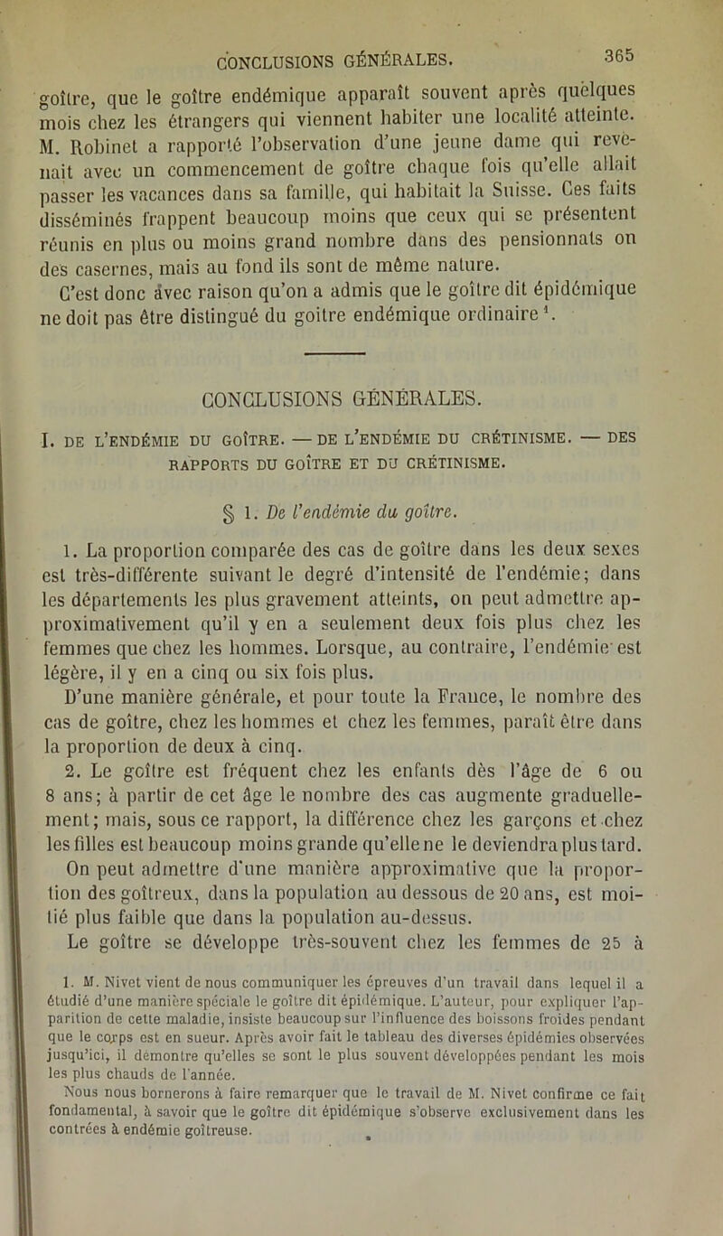 goître, que le goitre endémique apparaît souvent après quelques mois chez les étrangers qui viennent habiter une localité atteinte. M. Robinet a rapporté l’observation d’une jeune dame qui reve- nait avec un commencement de goître chaque lois qu’elle allait passer les vacances dans sa famille, qui habitait la Suisse. Ces faits disséminés frappent beaucoup moins que ceux qui se présentent réunis en plus ou moins grand nombre dans des pensionnats on des casernes, mais au fond ils sont de même nature. C’est donc avec raison qu’on a admis que le goitre dit épidémique ne doit pas être distingué du goitre endémique ordinaire1. CONCLUSIONS GÉNÉRALES. I. de l’endémie DU GOÎTRE. —DE l’eNDÉMIE DU CRÉTINISME. —DES RAPPORTS DU GOITRE ET DU CRÉTINISME. § 1 .De l’endémie du goîlre. 1. La proportion comparée des cas de goître dans les deux sexes est très-différente suivant le degré d’intensité de l’endémie; dans les départements les plus gravement atteints, on peut admettre ap- proximativement qu’il y en a seulement deux fois plus chez les femmes que chez les hommes. Lorsque, au contraire, l’endémie'est légère, il y en a cinq ou six fois plus. D’une manière générale, et pour toute la France, le nombre des cas de goître, chez les hommes et chez les femmes, paraît être dans la proportion de deux à cinq. 2. Le goître est fréquent chez les enfants dès l’âge de 6 ou 8 ans; à partir de cet âge le nombre des cas augmente graduelle- ment; mais, sous ce rapport, la différence chez les garçons et chez les filles est beaucoup moins grande qu’elle ne le deviendra plus tard. On peut admettre d’une manière approximative que la propor- tion des goitreux, dans la population au dessous de 20 ans, est moi- tié plus faible que dans la population au-dessus. Le goître se développe très-souvent chez les femmes de 25 à 1. M. Nivet vient de nous communiquer les épreuves d’un travail dans lequel il a étudié d’une manière spéciale le goître dit épidémique. L’auteur, pour expliquer l’ap- parition de cette maladie, insiste beaucoup sur l’influence des boissons froides pendant que le corps est en sueur. Apres avoir fait le tableau des diverses épidémies observées jusqu’ici, il démontre qu’elles se sont le plus souvent développées pendant les mois les plus chauds de l'année. Nous nous bornerons à faire remarquer que le travail de M. Nivet confirme ce fait fondamental, à. savoir que le goître dit épidémique s’observe exclusivement dans les contrées à endémie goitreuse.