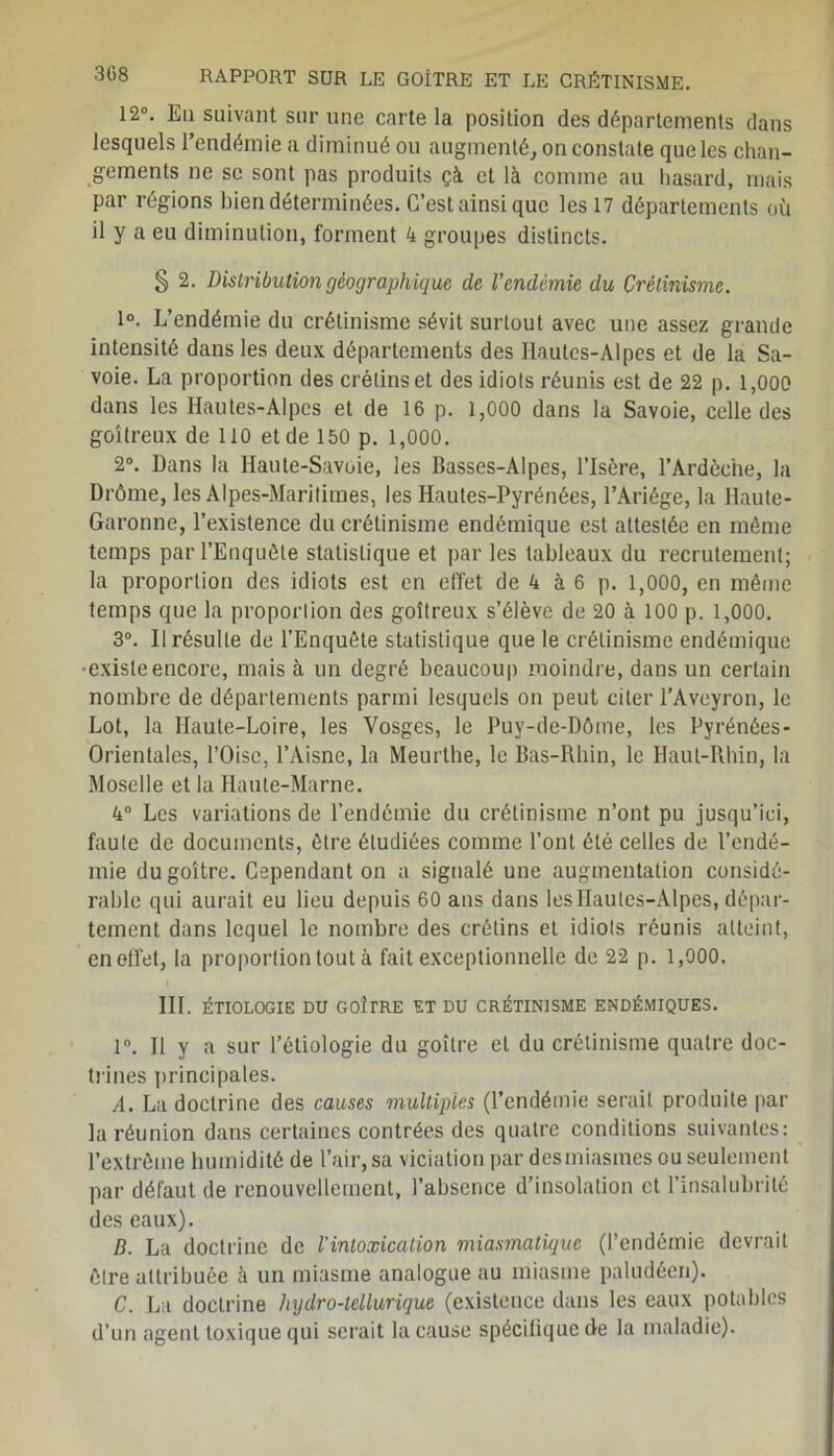 308 12°. En suivant sur une carte la position des départements dans lesquels l’endémie a diminué ou augmenté, on constate que les chan- gements ne se sont pas produits çà et là comme au hasard, mais par régions bien déterminées. C’est ainsi que les 17 départements où il y a eu diminution, forment 4 groupes distincts. § 2. Distribution géographique de l’endémie du Crétinisme. 1°. L’endémie du crétinisme sévit surtout avec une assez grande intensité dans les deux départements des Hautes-Alpes et de la Sa- voie. La proportion des crétins et des idiots réunis est de 22 p. 1,000 dans les Hautes-Alpes et de 16 p. 1,000 dans la Savoie, celle des goitreux de 110 et de 150 p. 1,000. 2°. Dans la Haute-Savoie, les Basses-Alpes, l’Isère, l’Ardèche, la Drôme, les Alpes-Maritimes, les Hautes-Pyrénées, l’Ariége, la Haute- Garonne, l’existence du crétinisme endémique est attestée en môme temps par l’Enquête statistique et par les tableaux du recrutement; la proportion des idiots est en effet de 4 à 6 p. 1,000, en même temps que la proportion des goitreux s’élève de 20 à 100 p. 1,000. 3°. Il résulte de l’Enquête statistique que le crétinisme endémique •existeencore, mais à un degré beaucoup moindre, dans un certain nombre de départements parmi lesquels on peut citer l’Aveyron, le Lot, la Haute-Loire, les Vosges, le Puy-de-Dôme, les Pyrénées- Orientales, l’Oise, l’Aisne, la Meurthe, le Bas-Rhin, le Haut-Rhin, la Moselle et la Haute-Marne. 4° Les variations de l’endémie du crétinisme n’ont pu jusqu’ici, faute de documents, être étudiées comme l’ont été celles de l’endé- mie du goitre. Cependant on a signalé une augmentation considé- rable qui aurait eu lieu depuis 60 ans dans les Hautes-Alpes, dépar- tement dans lequel le nombre des crétins et idiots réunis atteint, en effet, la proportion tout à fait exceptionnelle de 22 p. 1,000. III. ÉTIOLOGIE DU GOÎTRE ET DU CRÉTINISME ENDÉMIQUES. 1°. Il y a sur l’étiologie du goitre et du crétinisme quatre doc- trines principales. A. La doctrine des causes multiples (l’endémie serait produite par la réunion dans certaines contrées des quatre conditions suivantes: l’extrême humidité de l’air, sa viciation par desmiasmes ou seulement par défaut de renouvellement, l’absence d’insolation et l’insalubrité des eaux). D. La doctrine de l'intoxication miasmatique (l’endémie devrait être attribuée à un miasme analogue au miasme paludéen). C. La doctrine hydro-tellurique (existence dans les eaux potables d’un agent toxique qui serait la cause spécifique de la maladie).