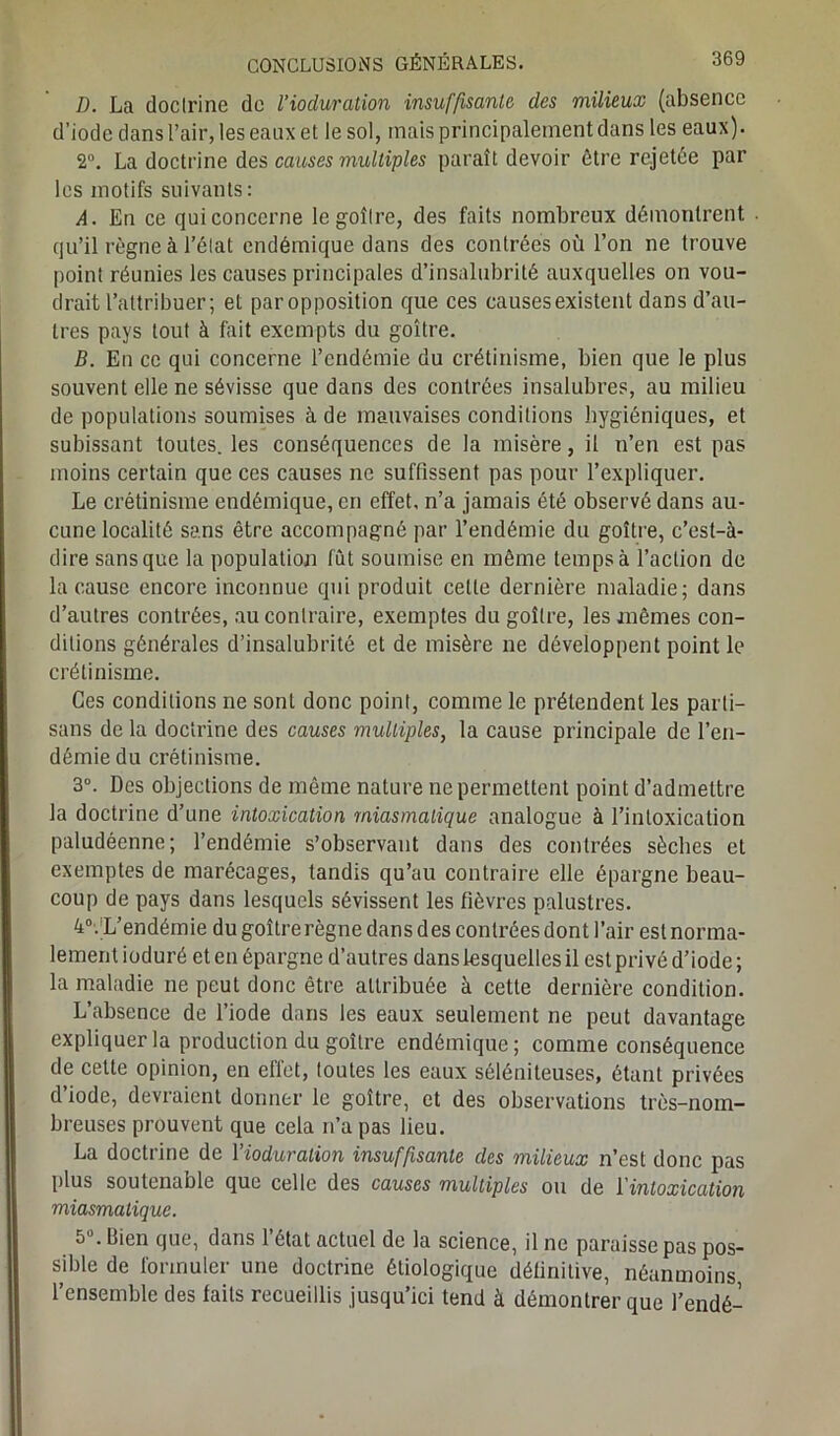 D. La doctrine de l’ioduration insuffisante, des milieux (absence d’iode dans l’air, les eaux et le sol, mais principalement dans les eaux). 2°. La doctrine des causes multiples paraît devoir être rejetée par les motifs suivants: A. En ce qui concerne le goîlre, des faits nombreux démontrent ■ qu’il règne à l’état endémique dans des contrées où l’on ne trouve point réunies les causes principales d’insalubrité auxquelles on vou- drait l’attribuer; et par opposition que ces causes existent dans d’au- tres pays tout à fait exempts du goitre. B. En ce qui concerne l’endémie du crétinisme, bien que le plus souvent elle ne sévisse que dans des contrées insalubres, au milieu de populations soumises à de mauvaises conditions hygiéniques, et subissant toutes, les conséquences de la misère, il n’en est pas moins certain que ces causes ne suffissent pas pour l’expliquer. Le crétinisme endémique, en effet, n’a jamais été observé dans au- cune localité sans être accompagné par l’endémie du goitre, c’esl-à- dire sans que la population fût soumise en même temps à l’action de la cause encore inconnue qui produit celle dernière maladie; dans d’autres contrées, au contraire, exemptes du goîlre, les mêmes con- ditions générales d’insalubrité et de misère ne développent point le crétinisme. Ces conditions ne sont donc point, comme le prétendent les parti- sans de la doctrine des causes multiples, la cause principale de l’en- démie du crétinisme. 3°. Des objections de même nature ne permettent point d’admettre la doctrine d’une intoxication miasmatique analogue à l’intoxication paludéenne; l’endémie s’observant dans des contrées sèches et exemptes de marécages, tandis qu’au contraire elle épargne beau- coup de pays dans lesquels sévissent les fièvres palustres. 4°.;L’endémie du goîtrerègne dans des contrées dont l’air est norma- lement ioduré et en épargne d’autres dans lesquelles il est privé d’iode ; la maladie ne peut donc être attribuée à cette dernière condition. L’absence de l’iode dans les eaux seulement ne peut davantage expliquer la production du goître endémique; comme conséquence de cette opinion, en effet, toutes les eaux séléniteuses, étant privées d’iode, devraient donner le goître, et des observations très-nom- breuses prouvent que cela n’a pas lieu. La doctrine de l’ioduration insuffisante des milieux n’est donc pas plus soutenable que celle des causes multiples ou de l'intoxication miasmatique. 5U. Bien que, dans l’état actuel de la science, il ne paraisse pas pos- sible de formuler une doctrine étiologique définitive, néanmoins, l’ensemble des faits recueillis jusqu’ici tend à démontrer que l’endé-