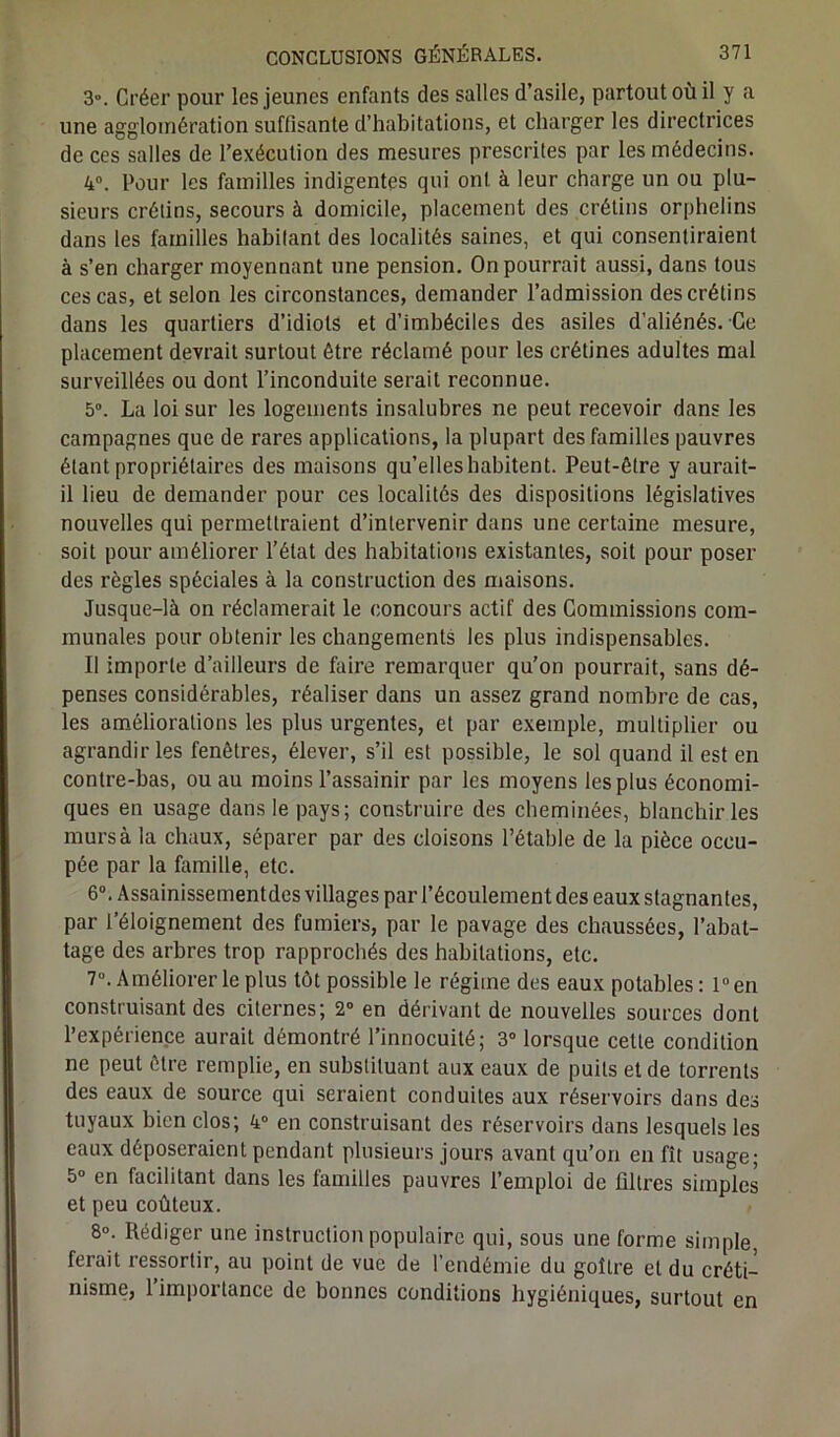 3°. Créer pour les jeunes enfants des salles d’asile, partout où il y a une agglomération suffisante d’habitations, et charger les directrices de ces salles de l’exécution des mesures prescrites par les médecins. 4°. Pour les familles indigentes qui ont à leur charge un ou plu- sieurs crétins, secours à domicile, placement des crétins orphelins dans les familles habitant des localités saines, et qui consentiraient à s’en charger moyennant une pension. On pourrait aussi, dans tous ces cas, et selon les circonstances, demander l’admission des crétins dans les quartiers d’idiots et d’imbéciles des asiles d’aliénés. Ce placement devrait surtout être réclamé pour les crétines adultes mal surveillées ou dont l’inconduite serait reconnue. 5°. La loi sur les logements insalubres ne peut recevoir dans les campagnes que de rares applications, la plupart des familles pauvres étant propriétaires des maisons qu’elles habitent. Peut-être y aurait- il lieu de demander pour ces localités des dispositions législatives nouvelles qui permettraient d’intervenir dans une certaine mesure, soit pour améliorer l’état des habitations existantes, soit pour poser des règles spéciales à la construction des maisons. Jusque-là on réclamerait le concours actif des Commissions com- munales pour obtenir les changements les plus indispensables. Il importe d’ailleurs de faire remarquer qu’on pourrait, sans dé- penses considérables, réaliser dans un assez grand nombre de cas, les améliorations les plus urgentes, et par exemple, multiplier ou agrandir les fenêtres, élever, s’il est possible, le sol quand il est en contre-bas, ou au moins l’assainir par les moyens les plus économi- ques en usage dans le pays; construire des cheminées, blanchir les murs à la chaux, séparer par des cloisons l’étable de la pièce occu- pée par la famille, etc. 6°. Assainissementdes villages par l’écoulement des eaux stagnantes, par l’éloignement des fumiers, par le pavage des chaussées, l’abat- tage des arbres trop rapprochés des habitations, etc. 7°. Améliorer le plus tôt possible le régime des eaux potables: l°en construisant des citernes; 2° en dérivant de nouvelles sources dont l’expérience aurait démontré l’innocuité; 3° lorsque cette condition ne peut être remplie, en substituant aux eaux de puits et de torrents des eaux de source qui seraient conduites aux réservoirs dans des tuyaux bien clos; 4° en construisant des réservoirs dans lesquels les eaux déposeraient pendant plusieurs jours avant qu’on en fît usage; 5° en facilitant dans les familles pauvres l’emploi de filtres simples et peu coûteux. 8°; Rédiger une instruction populaire qui, sous une forme simple, ferait ressortir, au point de vue de l’endémie du goîlre et du créti- nisme, 1 importance de bonnes conditions hygiéniques, surtout en