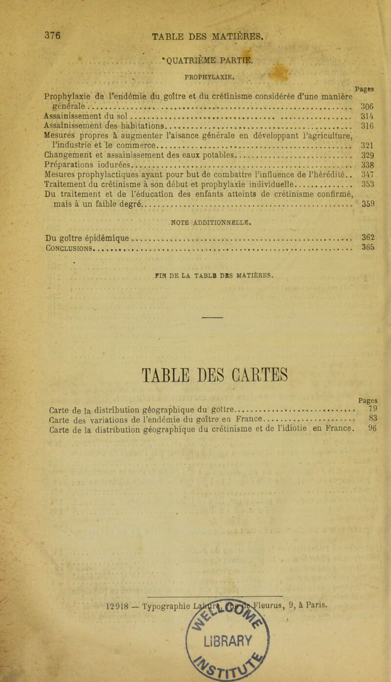 . 'QUATRIÈME PARTIE. Pages Prophylaxie de l’endémie du goitre et du crétinisme considérée d’une manière générale......... 306 Assainissement du sol 314 Assainissement des habitations 316 Mesures propres à augmenter l’aisance générale en développant l’agriculture, l’industrie et le commerce 321 Changement et assainissement des eaux potables 329 Préparations iodurées 338 Mesures prophylactiques ayant pour but de combattre l’influence de l’hérédité.. 347 Traitement du crétinisme à son début et prophylaxie individuelle 353 Du traitement et de l'éducation des enfants atteints de crétinisme confirmé, mais à un faible degré 359 NOTE ADDITIONNELLE. Du goitre épidémique 362 Conclusions 365 FIN DE LA TABLB DSS MATIÈRES. TABLE DES CARTES Pages Carte de la distribution géographique du goitre 79 Carte des variations de l’endémie du goitre en France 83 Carte de la distribution géographique du crétinisme et de l'idiotie en France. 96