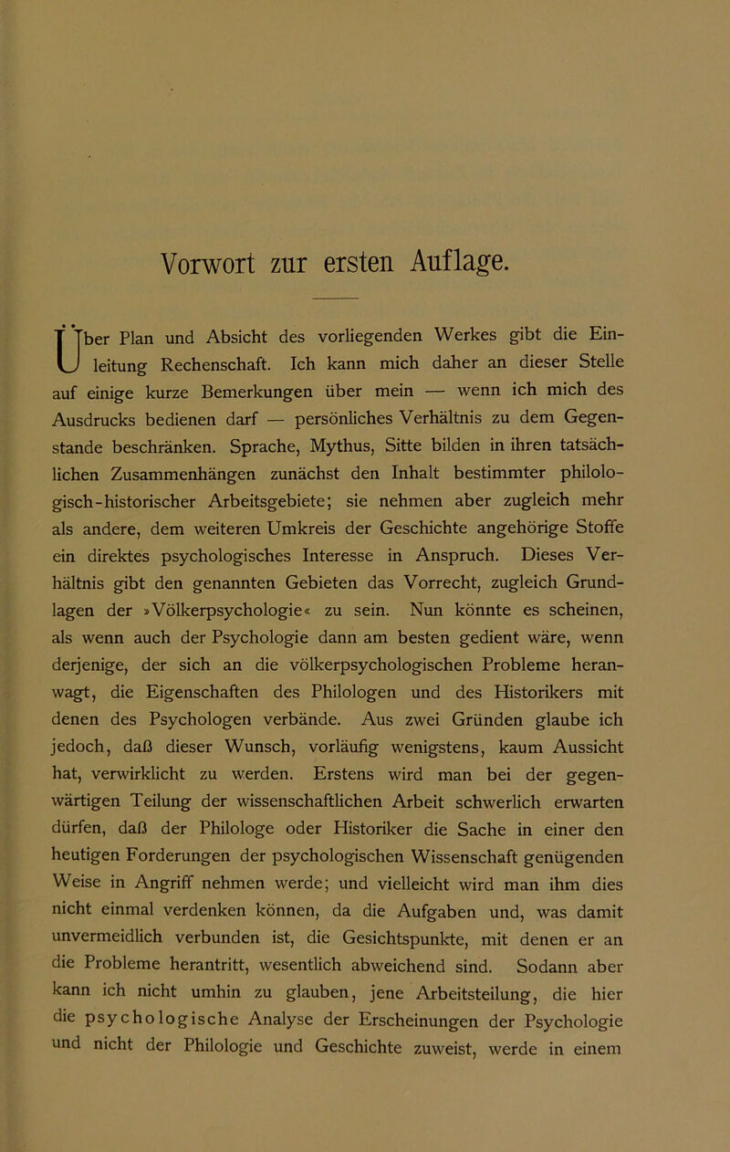 Vorwort znr ersten Auflage. U* ’ ber Plan und Absicht des vorliegenden Werkes gibt die Ein- leitung Rechenschaft. Ich kann mich daher an dieser Stelle auf einige kurze Bemerkungen über mein — wenn ich mich des Ausdrucks bedienen darf — persönliches Verhältnis zu dem Gegen- stände beschränken. Sprache, Mythus, Sitte bilden in ihren tatsäch- lichen Zusammenhängen zunächst den Inhalt bestimmter philolo- gisch-historischer Arbeitsgebiete; sie nehmen aber zugleich mehr als andere, dem weiteren Umkreis der Geschichte angehörige Stoffe ein direktes psychologisches Interesse in Anspruch. Dieses Ver- hältnis gibt den genannten Gebieten das Vorrecht, zugleich Grund- lagen der »Völkerpsychologie« zu sein. Nun könnte es scheinen, als wenn auch der Psychologie dann am besten gedient wäre, wenn derjenige, der sich an die völkerpsychologischen Probleme heran- wagt, die Eigenschaften des Philologen und des Historikers mit denen des Psychologen verbände. Aus zwei Gründen glaube ich jedoch, daß dieser Wunsch, vorläufig wenigstens, kaum Aussicht hat, verwirklicht zu werden. Erstens wird man bei der gegen- wärtigen Teilung der wissenschaftlichen Arbeit schwerlich erwarten dürfen, daß der Philologe oder Historiker die Sache in einer den heutigen Forderungen der psychologischen Wissenschaft genügenden Weise in Angriff nehmen werde; und vielleicht wird man ihm dies nicht einmal verdenken können, da die Aufgaben und, was damit unvermeidlich verbunden ist, die Gesichtspunkte, mit denen er an die Probleme herantritt, wesentlich abweichend sind. Sodann aber kann ich nicht umhin zu glauben, jene Arbeitsteilung, die hier die psychologische Analyse der Erscheinungen der Psychologie und nicht der Philologie und Geschichte zuweist, werde in einem