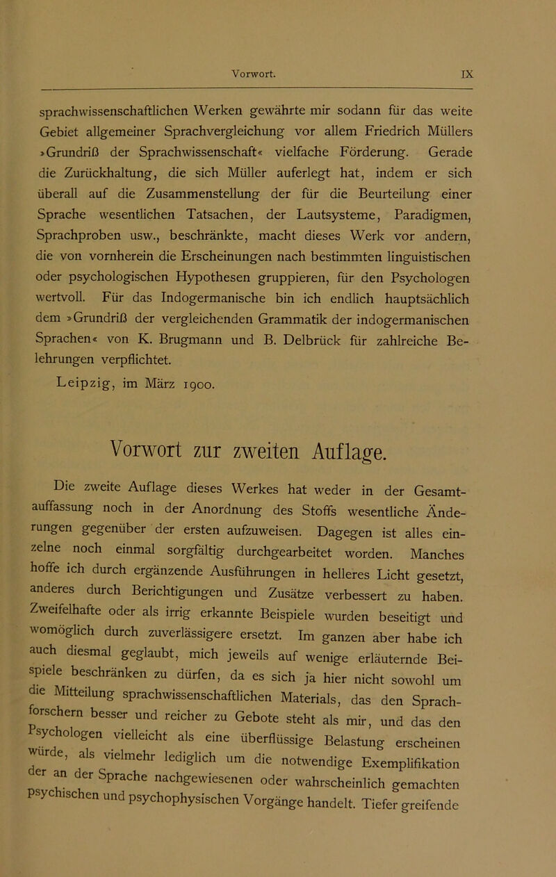 sprachwissenschaftlichen Werken gewährte mir sodann für das weite Gebiet allgemeiner Sprachvergleichung vor allem Friedrich Müllers »Grundriß der Sprachwissenschaft« vielfache Förderung. Gerade die Zurückhaltung, die sich Müller auferlegt hat, indem er sich überall auf die Zusammenstellung der für die Beurteilung einer Sprache wesentlichen Tatsachen, der Lautsysteme, Paradigmen, Sprachproben usw., beschränkte, macht dieses Werk vor andern, die von vornherein die Erscheinungen nach bestimmten linguistischen oder psychologischen Hypothesen gruppieren, für den Psychologen wertvoll. Für das Indogermanische bin ich endlich hauptsächlich dem »Grundriß der vergleichenden Grammatik der indogermanischen Sprachen« von K. Brugmann und B. Delbrück für zahlreiche Be- lehrungen verpflichtet. Leipzig, im März 1900. Vorwort zur zweiten Auflage. Die zweite Auflage dieses Werkes hat weder in der Gesamt- auffassung noch in der Anordnung des Stoffs wesentliche Ände- rungen gegenüber der ersten aufzuweisen. Dagegen ist alles ein- zelne noch einmal sorgfältig durchgearbeitet worden. Manches hoffe ich durch ergänzende Ausführungen in helleres Licht gesetzt, anderes durch Berichtigungen und Zusätze verbessert zu haben. Zweifelhafte oder als irrig erkannte Beispiele wurden beseitigt und womöglich durch zuverlässigere ersetzt. Im ganzen aber habe ich auch diesmal geglaubt, mich jeweils auf wenige erläuternde Bei- spiele beschränken zu dürfen, da es sich ja hier nicht sowohl um die Mitteilung sprachwissenschaftlichen Materials, das den Sprach- forschern besser und reicher zu Gebote steht als mir, und das den sychologen vielleicht als eine überflüssige Belastung erscheinen Jur e, als vielmehr lediglich um die notwendige Exemplifikation er an der Sprache nachgewiesenen oder wahrscheinlich gemachten psychischen und psychophysischen Vorgänge handelt. Tiefer greifende