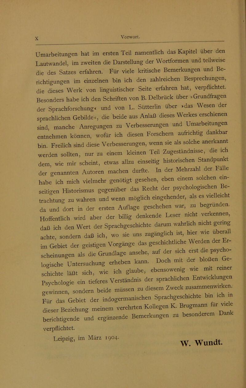 Umarbeitungen hat im ersten Teil namentlich das Kapitel über den Lautwandel, im zweiten die Darstellung der Wortformen und teilweise die des Satzes erfahren. Für viele kritische Bemerkungen und Be- richtigungen im einzelnen bin ich den zahlreichen Besprechungen, die dieses Werk von linguistischer Seite erfahren hat, verpflichtet. Besonders habe ich den Schriften von B. Delbrück über »Grundfragen der Sprachforschung« und von L. Sütterlin über »das Wesen der sprachlichen Gebilde«, die beide aus Anlaß dieses Werkes erschienen sind, manche Anregungen zu Verbesserungen und Umarbeitungen entnehmen können, wofür ich diesen Forschern aufrichtig dankbar bin. Freilich sind diese Verbesserungen, wenn sie als solche anerkannt werden sollten, nur zu einem kleinen Teil Zugeständnisse, die ich dem, wie mir scheint, etwas allzu einseitig historischen Standpunkt der genannten Autoren machen durfte. In der Mehrzahl der Falle habe ich mich vielmehr genötigt gesehen, eben einem solchen ein- seitigen Historismus gegenüber das Recht dei psychologischen B trachtung zu wahren und wenn möglich eingehender, als es vielleicht da und dort in der ersten Auflage geschehen war, zu begründen. Hoffentlich wird aber der billig denkende Leser nicht verkennen, daß ich den Wert der Sprachgeschichte darum wahrlich nicht gering achte, sondern daß ich, wo sie uns zugänglich ist, hier wie überal im Gebiet der geistigen Vorgänge das geschichtliche Werden der Er- scheinungen als die Grundlage ansehe, auf der sich erst die psycho- logische Untersuchung erheben kann. Doch mit der ° en e schichte läßt sich, wie ich glaube, ebensowenig wie Psychologie ein tieferes Verständnis der sprachlichen Entwicklung gewinnen, sondern beide müssen zu diesem Zweck Zusammenwirken. Für das Gebiet der indogermanischen Sprachgeschichte bin ich in dieser Beziehung meinem verehrten Kollegen K. Brugmann fu: vie e berichtigende und ergänzende Bemerkungen zu besonderem D. verpflichtet. Leipzig, im März 1904. w. Wundt.