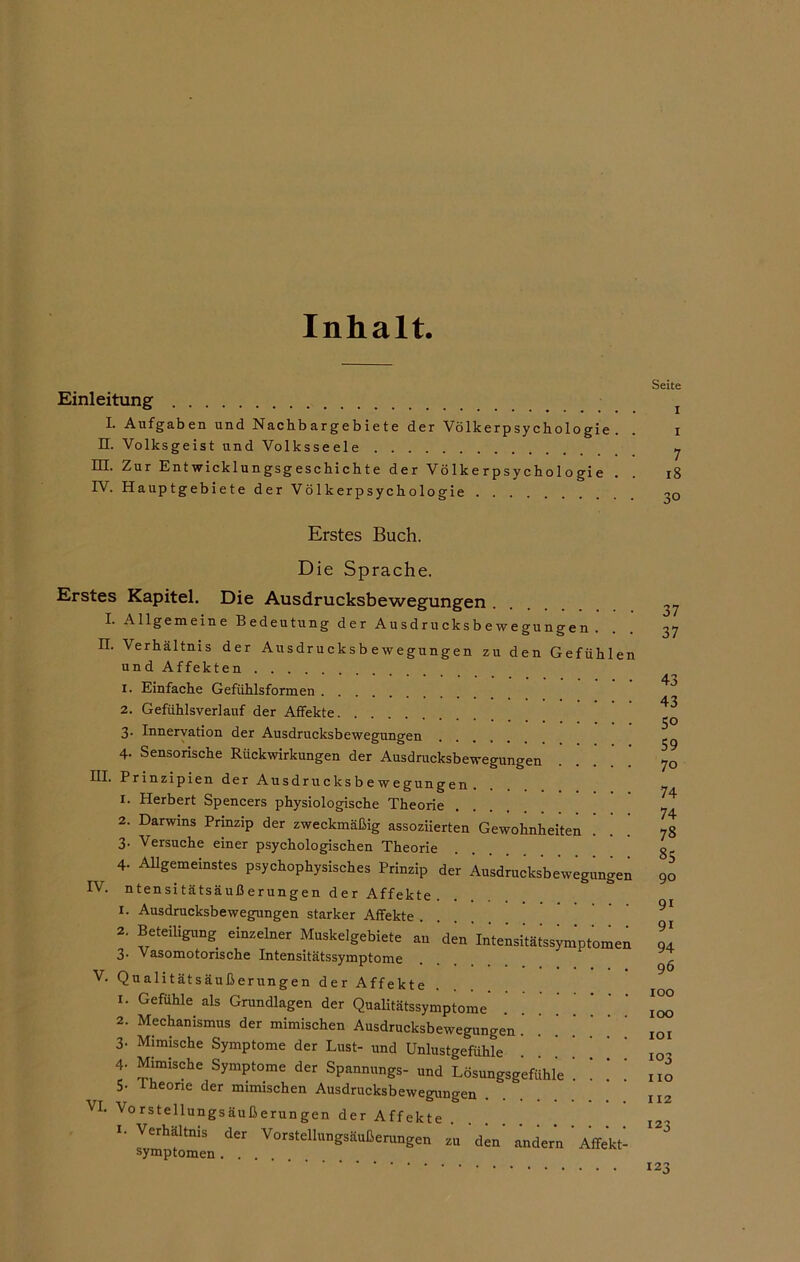 Inhalt. Einleitung L Aufgaben und Nachbargebiete der Völkerpsychologie. II. Volksgeist und Volksseele HI. Zur Entwicklungsgeschichte der Völkerpsychologie . IV. Hauptgebiete der Völkerpsychologie Seite i I 7 18 3° Erstes Buch. Die Sprache. Erstes Kapitel. Die Ausdrucksbewegungen .... I. Allgemeine Bedeutung der Ausdrucksbewegungen. II. Verhältnis der Ausdrucksbewegungen zu den Gefühlen und Affekten 1. Einfache Gefühlsformen 2. Gefühlsverlauf der Affekte 3. Innervation der Ausdrucksbewegungen 4. Sensorische Rückwirkungen der Ausdrucksbewegungen Prinzipien der Ausdrucksbewegungen. 1. Herbert Spencers physiologische Theorie 2. Darwins Prinzip der zweckmäßig assoziierten Gewohnheiten 3. Versuche einer psychologischen Theorie 4- Allgemeinstes psychophysisches Prinzip der Ausdrucksbewegungen IV. ntensitätsäußerungen der Affekte . 1. Ausdrucksbewegungen starker Affekte .... 2. Beteiligung einzelner Muskelgebiete an den'Intensitätssymptomen 3. Vasomotorische Intensitätssymptome V. Qualitätsäußerungen der Affekte 1. Gefühle als Grundlagen der Qualitätssymptome 2. Mechanismus der mimischen Ausdrucksbewegungen . 3‘ M‘mische Symptome der Lust- und Unlustgefühle 4 Mimische Symptome der Spannungs- und Lösungsgefühle 5- Iheorie der mimischen Ausdrucksbewegungen VI. Vorstellungsäußerungen der Affekte . 1. Verhältnis der Vorstellungsäußerungen zu den' andern ' Affekt- 37 37 43 43 50 59 70 74 74 78 85 90 91 9i 94 96 100 100 101 103 X IO 112 123 123