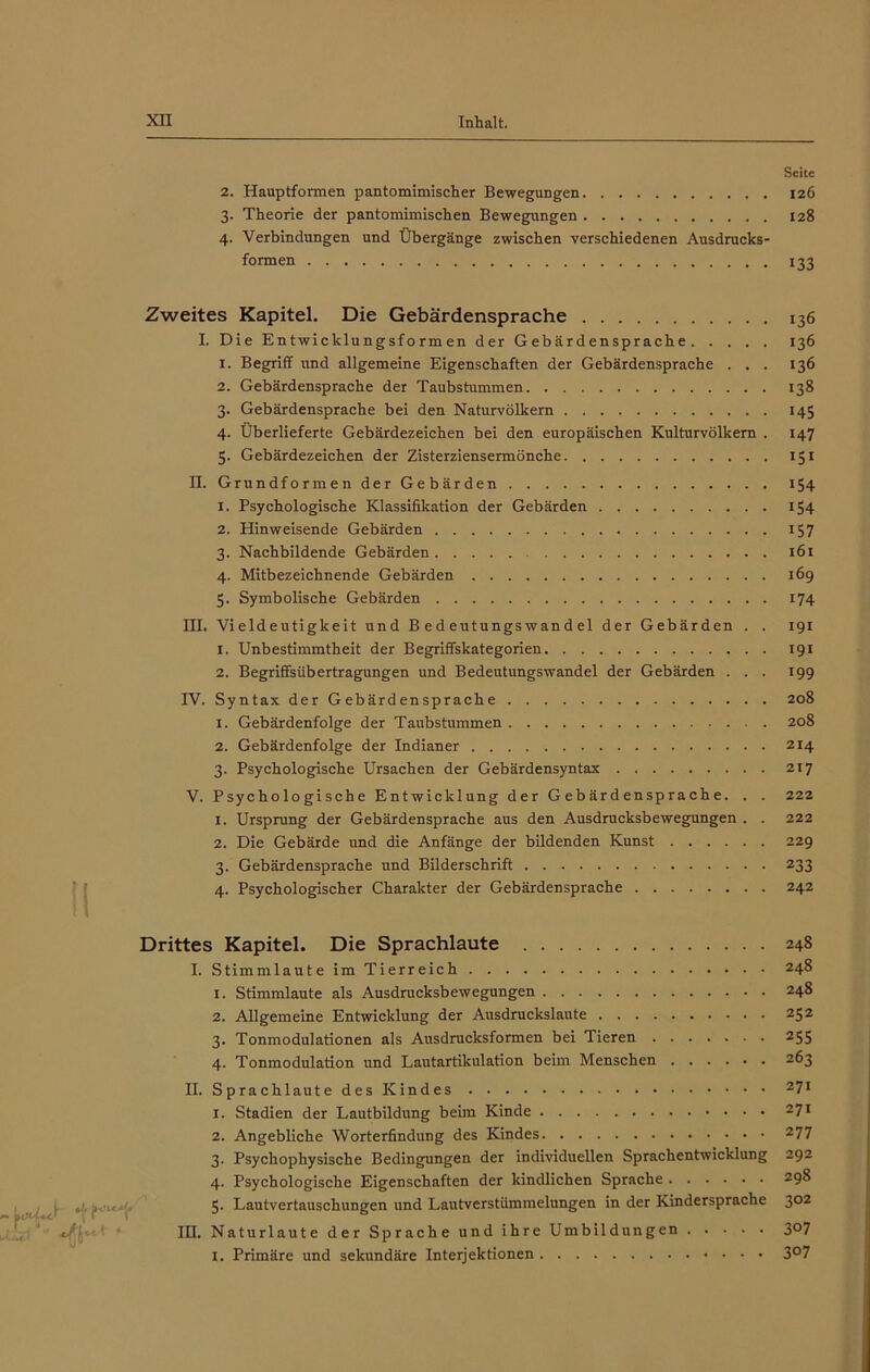 Seite 2. Hauptformen pantomimischer Bewegungen 126 3. Theorie der pantomimischen Bewegungen 128 4. Verbindungen und Übergänge zwischen verschiedenen Ausdrucks- formen 133 Zweites Kapitel. Die Gebärdensprache 136 I. Die Entwicklungsformen der Gebärdensprache 136 x. Begriff und allgemeine Eigenschaften der Gebärdensprache . . . 136 2. Gebärdensprache der Taubstummen 138 3. Gebärdensprache bei den Naturvölkern 145 4. Überlieferte Gebärdezeichen bei den europäischen Kulturvölkern . 147 5. Gebärdezeichen der Zisterziensermönche 151 II. Grundformen der Gebärden 154 1. Psychologische Klassifikation der Gebärden 154 2. Hinweisende Gebärden 157 3. Nachbildende Gebärden 161 4. Mitbezeichnende Gebärden 169 5. Symbolische Gebärden 174 III. Vieldeutigkeit und Bedeutungswandel der Gebärden . . 191 1. Unbestimmtheit der Begriffskategorien 191 2. Begriffsübertragungen und Bedeutungswandel der Gebärden ... 199 IV. Syntax der Gebärdensprache 208 1. Gebärdenfolge der Taubstummen 208 2. Gebärdenfolge der Indianer 2x4 3. Psychologische Ursachen der Gebärdensyntax 2x7 V. Psychologische Entwicklung der Gebärdensprache. . . 222 1. Ursprung der Gebärdensprache aus den Ausdrucksbewegungen . . 222 2. Die Gebärde und die Anfänge der bildenden Kunst 229 3. Gebärdensprache und Bilderschrift 233 4. Psychologischer Charakter der Gebärdensprache 242 Drittes Kapitel. Die Sprachlaute 248 I. Stimmlaute im Tierreich 248 1. Stimmlaute als Ausdrucksbewegungen 248 2. Allgemeine Entwicklung der Ausdruckslaute 252 3. Tonmodulationen als Ausdrucksformen bei Tieren 255 4. Tonmodulation und Lautartikulation beim Menschen 263 II. Sprachlaute des Kindes z7l 1. Stadien der Lautbildung beim Kinde 27l 2. Angebliche Worterfindung des Kindes 277 3. Psychophysische Bedingungen der individuellen Sprachentwicklung 292 4. Psychologische Eigenschaften der kindlichen Sprache 298 5. Lautvertauschungen und Lautverstümmelungen in der Kindersprache 302 III. Naturlaute der Sprache und ihre Umbildungen 3°7 I. Primäre und sekundäre Interjektionen 3°7