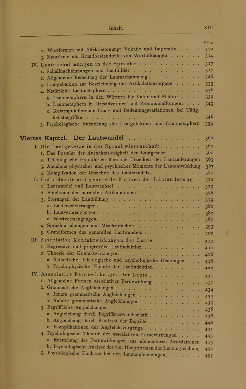 Seite 2. Wortformen mit Affektbetonung: Vokativ und Imperativ .... 310 3. Naturlaute als Grundbestandteile von Wortbildungen 314 IV. Lautnacbahmungen in der Sprache 317 1. Schallnachahmungen und Lautbilder 317 2. Allgemeine Bedeutung der Lautnachahmung 326 3. Lautgebärden zur Bezeichnung der Artikulationsorgane 333 4. Natürliche Lautmetaphern 336 a. Lautmetaphern in den Wörtern für Vater und Mutter .... 339 b. Lautmetaphern in Ortsadverbien und Pronominalformen. . . . 343 c. Korrespondierende Laut- und Bedeutungsvariationen bei Tätig- keitsbegriffen 346 5. Psychologische Entstehung der Lautgebärden und Lautmetaphem 354 Viertes Kapitel. Der Lautwandel 360 I. Die Lautgesetze in der Sprachwissenschaft 360 1. Das Postulat der Ausnahmslosigkeit der Lautgesetze 360 2. Teleologische Hypothesen über die Ursachen der Lautänderungen 363 3. Annahme physischer und psychischer Momente der Lautentwicklung 367 4. Komplikation der Ursachen des Lautwandels 370 II. Individuelle und generelle Formen der Lautänderung . 372 1. Lautwandel und Lautwechsel 372 2. Spielraum der normalen Artikulationen 376 3. Störungen der Lautbildung 379 a. Lauterschwerungen 380 b. Lautvermengungen 382 c. Wortvermengungen 387 4. Sprachmischungen und Mischsprachen 393 5. Grundformen des generellen Lautwandels 402 Id. Assoziative Kontaktwirkungen der Laute 410 1. Regressive und progressive Lautinduktion 410 2. Theorie der Kontaktwirkungen 4x6 a. Ästhetische, teleologische und psychologische Deutungen . . . 416 b. Psychophysische Theorie der Lautinduktion 422 IV. Assoziative Fernewirkungen der Laute 431 1. Allgemeine Formen assoziativer Fernewirkung 431 2. Grammatische Angleichungen 4^4 a. Innere grammatische Angleichungen 434 b. Äußere grammatische Angleichungen 433 3. Begriffliche Angleichungen a. Angleichung durch Begriffsverwandtschaft 438 b. Angleichung durch Kontrast der Begriffe 440 c. Komplikationen der Angleichsvorgänge 441 4- Psychologische Theorie der assoziativen Fernewirkungen .... 443 a. Entstehung der Fernewirkungen aus elementaren Assoziationen 443 b. Psychologische Analyse der vier Hauptformen der Lautangleichung 452 5- Physiologische Einflüsse bei den Lautangleichungen 457