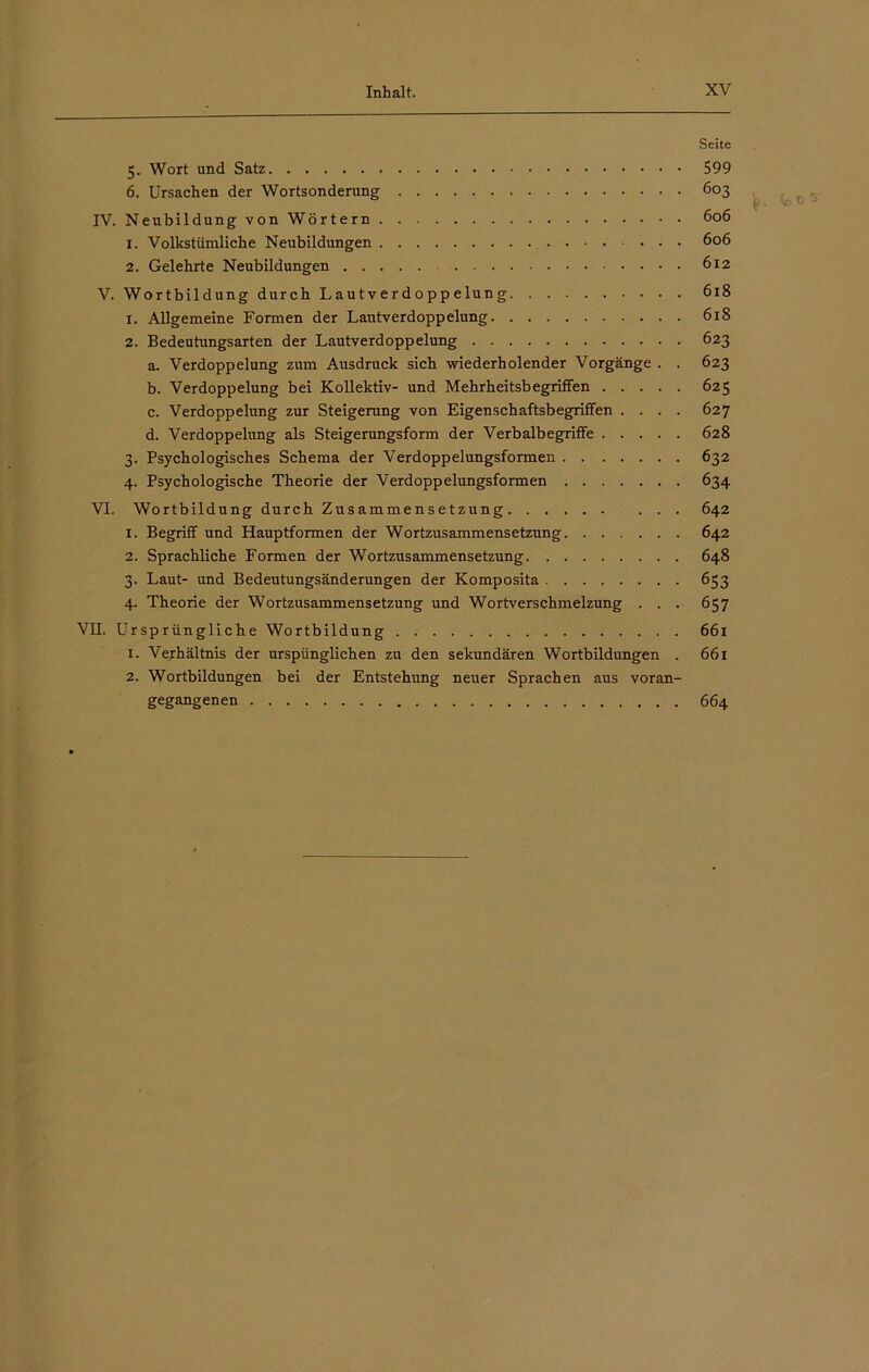 Seite 5. Wort und Satz 599 6. Ursachen der Wortsonderung 603 IV. NeubildungvonWörtern 606 1. Volkstümliche Neubildungen 606 2. Gelehrte Neubildungen 612 V. Wortbildung durch Lau tver d o pp elun g 618 1. Allgemeine Formen der Lautverdoppelung 618 2. Bedeutungsarten der Lautverdoppelung 623 a. Verdoppelung zum Ausdruck sich wiederholender Vorgänge . . 623 b. Verdoppelung bei Kollektiv- und Mehrheitsbegriffen 625 c. Verdoppelung zur Steigerung von Eigenschaftsbegriffen .... 627 d. Verdoppelung als Steigerungsform der Verbalbegriffe 628 3. Psychologisches Schema der Verdoppelungsformen 632 4. Psychologische Theorie der Verdoppelungsformen 634 VI. Wortbildung durch Zusammensetzung 642 1. Begriff und Hauptformen der Wortzusammensetzung 642 2. Sprachliche Formen der Wortzusammensetzung 648 3. Laut- und Bedeutungsänderungen der Komposita 653 4. Theorie der Wortzusammensetzung und Wortverschmelzung . . . 657 VII. Ursprüngliche Wortbildung 661 1. Verhältnis der urspiinglichen zu den sekundären Wortbildungen . 661 2. Wortbildungen bei der Entstehung neuer Sprachen aus voran- gegangenen 664 jp, G ^