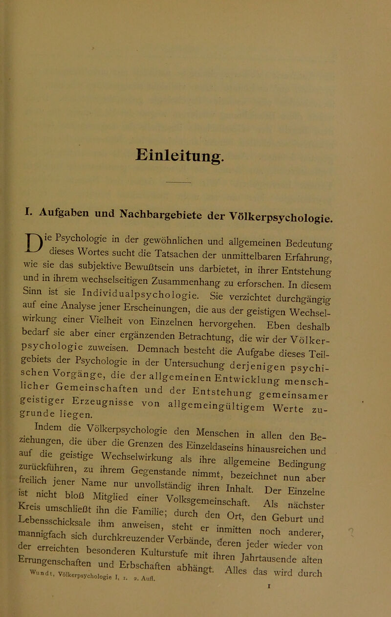 Einleitung. I* Aufgaben und Nachbargebiete der Völkerpsychologie. Ei16 Psychologie in der gewöhnlichen und allgemeinen Bedeutung dieses Wortes sucht die Tatsachen der unmittelbaren Erfahrung wie sie das subjektive Bewußtsein uns darbietet, in ihrer Entstehung und in ihrem wechselseitigen Zusammenhang zu erforschen. In diesem Sinn ist sie Individualpsychologie. Sie verzichtet durchgängig auf eine Analyse jener Erscheinungen, die aus der geistigen Wechsel- wirkung einer Vielheit von Einzelnen hervorgehen. Eben deshalb edarf sie aber einer ergänzenden Betrachtung, die wir der Völker- «hV0H0gpe ZU,WfSen' Demnach besteht die Aufgabe dieses Teil- g biets der Psycholog,e m der Untersuchung derjenigen psychi- licher g°:gange’,d'e der allgemeinen Entwicklung mensch- Uüd dCr Etsteh“g gemeinsamer geistiger Erzeugmsse von ailgemeingUltigem Werte zu gründe liegen. ce zu- Indem die Völkerpsychologie den Menschen in allen den Be aehungen, dre über die Grenzen des Einzeldaseins hinausreichen und ulkfflh” a‘S ihre a%-«„e Bedingung frei icMener’ Name aber ax: ras? sr Err s: ““ r: r *• mannigfach sich durchkreuzender Verbände Z*0**. anderer, erreichten besonderen Kulturstufe mit’ih 7n W‘eder Errungenschaften und Erbschaften abhängt Ah d*^?