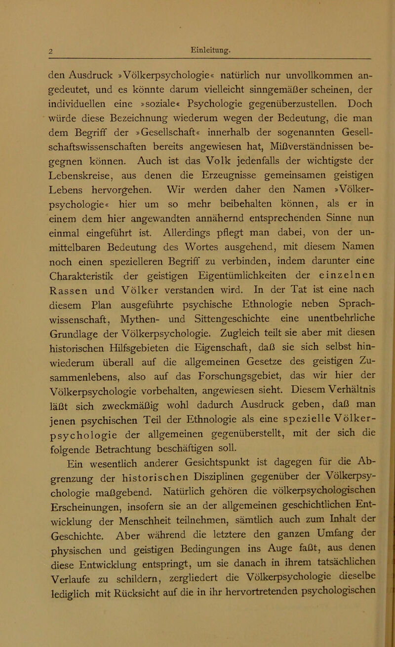 den Ausdruck »Völkerpsychologie« natürlich nur unvollkommen an- gedeutet, und es könnte darum vielleicht sinngemäßer scheinen, der individuellen eine »soziale« Psychologie gegenüberzustellen. Doch würde diese Bezeichnung wiederum wegen der Bedeutung, die man dem Begriff der »Gesellschaft« innerhalb der sogenannten Gesell- schaftswissenschaften bereits angewiesen hat, Mißverständnissen be- gegnen können. Auch ist das Volk jedenfalls der wichtigste der Lebenskreise, aus denen die Erzeugnisse gemeinsamen geistigen Lebens hervorgehen. Wir werden daher den Namen »Völker- psychologie« hier um so mehr beibehalten können, als er in einem dem hier angewandten annähernd entsprechenden Sinne nun einmal eingeführt ist. Allerdings pflegt man dabei, von der un- mittelbaren Bedeutung des Wortes ausgehend, mit diesem Namen noch einen spezielleren Begriff zu verbinden, indem darunter eine Charakteristik der geistigen Eigentümlichkeiten der einzelnen Rassen und Völker verstanden wird. In der Tat ist eine nach diesem Plan ausgeführte psychische Ethnologie neben Sprach- wissenschaft, Mythen- und Sittengeschichte eine unentbehrliche Grundlage der Völkerpsychologie. Zugleich teilt sie aber mit diesen historischen Hilfsgebieten die Eigenschaft, daß sie sich selbst hin- wiederum überall auf die allgemeinen Gesetze des geistigen Zu- sammenlebens, also auf das Forschungsgebiet, das wir hier der Völkerpsychologie Vorbehalten, angewiesen sieht. Diesem Verhältnis läßt sich zweckmäßig wohl dadurch Ausdruck geben, daß man jenen psychischen Teil der Ethnologie als eine spezielle Völker- psychologie der allgemeinen gegenüb erstellt, mit der sich die folgende Betrachtung beschäftigen soll. Ein wesentlich anderer Gesichtspunkt ist dagegen für die Ab- grenzung der historischen Disziplinen gegenüber der Völkerpsy- chologie maßgebend. Natürlich gehören die völkerpsychologischen Erscheinungen, insofern sie an der allgemeinen geschichtlichen Ent- wicklung der Menschheit teilnehmen, sämtlich auch zum Inhalt der Geschichte. Aber während die letztere den ganzen Umfang der physischen und geistigen Bedingungen ins Auge faßt, aus denen diese Entwicklung entspringt, um sie danach in ihrem tatsächlichen Verlaufe zu schildern, zergliedert die Völkerpsychologie dieselbe lediglich mit Rücksicht auf die in ihr hervortretenden psychologischen