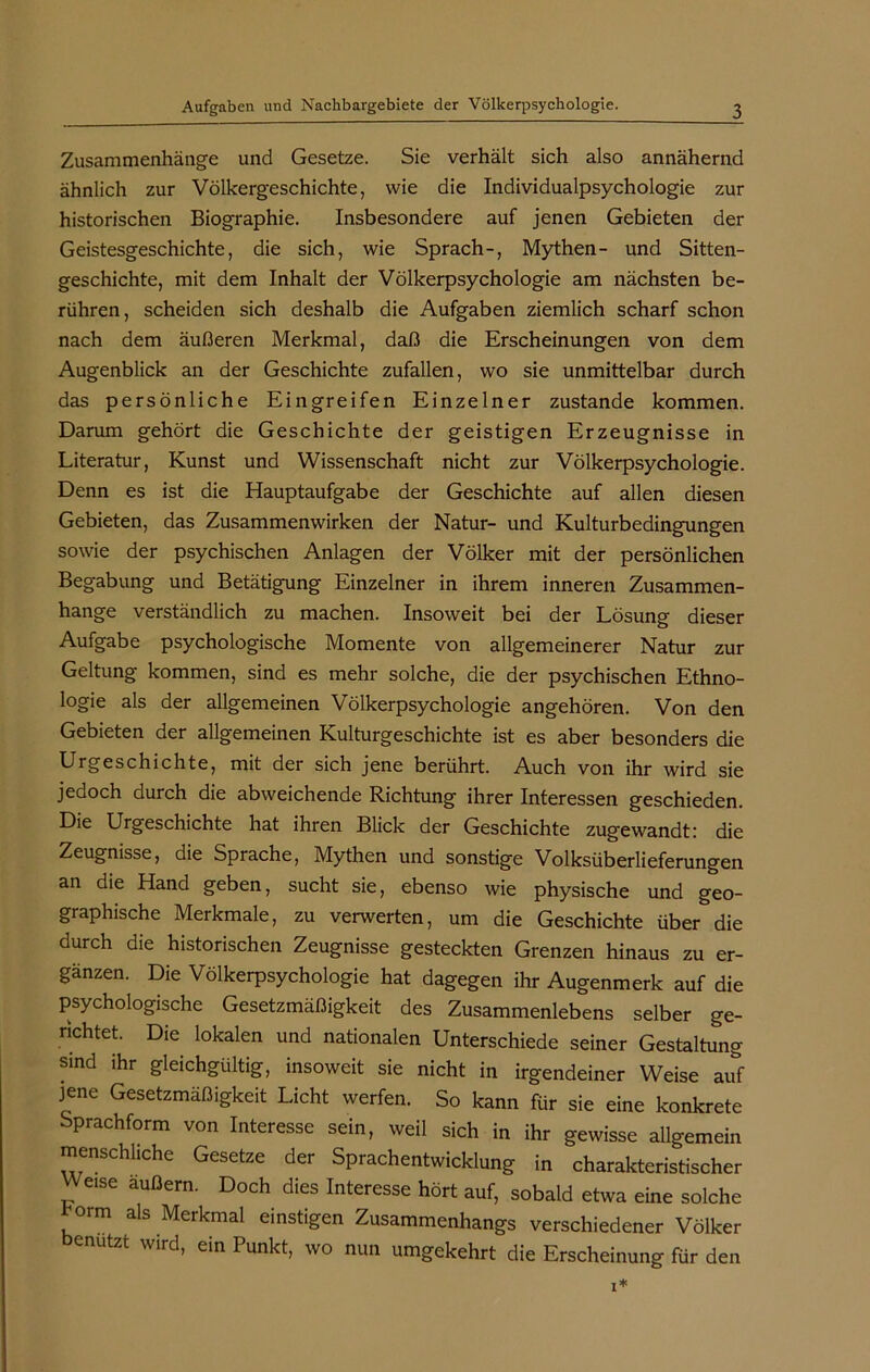 Zusammenhänge und Gesetze. Sie verhält sich also annähernd ähnlich zur Völkergeschichte, wie die Individualpsychologie zur historischen Biographie. Insbesondere auf jenen Gebieten der Geistesgeschichte, die sich, wie Sprach-, Mythen- und Sitten- geschichte, mit dem Inhalt der Völkerpsychologie am nächsten be- rühren, scheiden sich deshalb die Aufgaben ziemlich scharf schon nach dem äußeren Merkmal, daß die Erscheinungen von dem Augenblick an der Geschichte zufallen, wo sie unmittelbar durch das persönliche Eingreifen Einzelner zustande kommen. Darum gehört die Geschichte der geistigen Erzeugnisse in Literatur, Kunst und Wissenschaft nicht zur Völkerpsychologie. Denn es ist die Hauptaufgabe der Geschichte auf allen diesen Gebieten, das Zusammenwirken der Natur- und Kulturbedingungen sowie der psychischen Anlagen der Völker mit der persönlichen Begabung und Betätigung Einzelner in ihrem inneren Zusammen- hänge verständlich zu machen. Insoweit bei der Lösung dieser Aufgabe psychologische Momente von allgemeinerer Natur zur Geltung kommen, sind es mehr solche, die der psychischen Ethno- logie als der allgemeinen Völkerpsychologie angehören. Von den Gebieten der allgemeinen Kulturgeschichte ist es aber besonders die Urgeschichte, mit der sich jene berührt. Auch von ihr wird sie jedoch durch die abweichende Richtung ihrer Interessen geschieden. Die Urgeschichte hat ihren Blick der Geschichte zugewandt: die Zeugnisse, die Sprache, Mythen und sonstige Volksüberlieferungen an die Hand geben, sucht sie, ebenso wie physische und geo- graphische Merkmale, zu verwerten, um die Geschichte über die durch die historischen Zeugnisse gesteckten Grenzen hinaus zu er- gänzen. Die Völkerpsychologie hat dagegen ihr Augenmerk auf die psychologische Gesetzmäßigkeit des Zusammenlebens selber ge- richtet. Die lokalen und nationalen Unterschiede seiner Gestaltung sind ihr gleichgültig, insoweit sie nicht in irgendeiner Weise auf jene Gesetzmäßigkeit Licht werfen. So kann für sie eine konkrete Sprachform von Interesse sein, weil sich in ihr gewisse allgemein menschliche Gesetze der Sprachentwicklung in charakteristischer Weise äußern. Doch dies Interesse hört auf, sobald etwa eine solche horm als Merkmal einstigen Zusammenhangs verschiedener Völker enutzt wird, ein Punkt, wo nun umgekehrt die Erscheinung für den