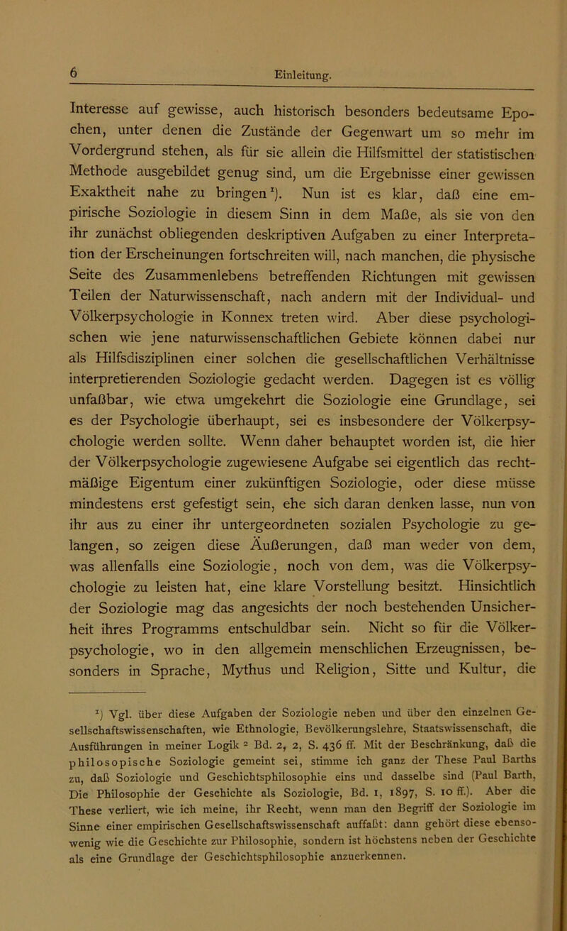 Interesse auf gewisse, auch historisch besonders bedeutsame Epo- chen, unter denen die Zustände der Gegenwart um so mehr im Vordergrund stehen, als für sie allein die Hilfsmittel der statistischen Methode ausgebildet genug sind, um die Ergebnisse einer gewissen Exaktheit nahe zu bringen1). Nun ist es klar, daß eine em- pirische Soziologie in diesem Sinn in dem Maße, als sie von den ihr zunächst obliegenden deskriptiven Aufgaben zu einer Interpreta- tion der Erscheinungen fortschreiten will, nach manchen, die physische Seite des Zusammenlebens betreffenden Richtungen mit gewissen Teilen der Naturwissenschaft, nach andern mit der Individual- und Völkerpsychologie in Konnex treten wird. Aber diese psychologi- schen wie jene naturwissenschaftlichen Gebiete können dabei nur als Hilfsdisziplinen einer solchen die gesellschaftlichen Verhältnisse interpretierenden Soziologie gedacht werden. Dagegen ist es völlig unfaßbar, wie etwa umgekehrt die Soziologie eine Grundlage, sei es der Psychologie überhaupt, sei es insbesondere der Völkerpsy- chologie werden sollte. Wenn daher behauptet worden ist, die hier der Völkerpsychologie zugewiesene Aufgabe sei eigentlich das recht- mäßige Eigentum einer zukünftigen Soziologie, oder diese müsse mindestens erst gefestigt sein, ehe sich daran denken lasse, nun von ihr aus zu einer ihr untergeordneten sozialen Psychologie zu ge- langen, so zeigen diese Äußerungen, daß man weder von dem, was allenfalls eine Soziologie, noch von dem, was die Völkerpsy- chologie zu leisten hat, eine klare Vorstellung besitzt. Hinsichtlich der Soziologie mag das angesichts der noch bestehenden Unsicher- heit ihres Programms entschuldbar sein. Nicht so für die Völker- psychologie, wo in den allgemein menschlichen Erzeugnissen, be- sonders in Sprache, Mythus und Religion, Sitte und Kultur, die z) Vgl. über diese Aufgaben der Soziologie neben und über den einzelnen Ge- sellschaftswissenschaften, wie Ethnologie, Bevölkerungslehre, Staatswissenschaft, die Ausführungen in meiner Logik 2 Bd. 2, 2, S. 436 ff. Mit der Beschränkung, daß die philosopische Soziologie gemeint sei, stimme ich ganz der These Paul Barths zu, daß Soziologie und Geschichtsphilosophie eins und dasselbe sind (Paul Barth, Die Philosophie der Geschichte als Soziologie, Bd. 1, 1897, S. 10 ff.). Aber die These verliert, wie ich meine, ihr Recht, wenn man den Begriff der Soziologie im Sinne einer empirischen Gesellschaftswissenschaft auffaßt: dann gehört diese ebenso- wenig wie die Geschichte zur Philosophie, sondern ist höchstens neben der Geschichte als eine Grundlage der Geschichtsphilosophie anzuerkennen.