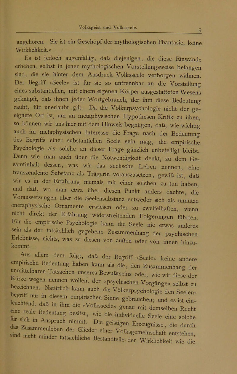 9 angehören. Sie ist ein Geschöpf der mythologischen Phantasie, keine Wirklichkeit.« Es ist jedoch augenfällig, daß diejenigen, die diese Einwände erheben, selbst in jener mythologischen Vorstellungsweise befangen sind, die sie hinter dem Ausdruck Volksseele verborgen wähnen. Der Begriff »Seele« ist für sie so untrennbar an die Vorstellung eines substantiellen, mit einem eigenen Körper ausgestatteten Wesens geknüpft, daß ihnen jeder Wortgebrauch, der ihm diese Bedeutung raubt, für unerlaubt gilt. Da die Völkerpsychologie nicht der ge- eignete Ort ist, um an metaphysischen Hypothesen Kritik zu üben, so können wir uns hier mit dem Hinweis begnügen, daß, wie wichtig auch im metaphysischen Interesse die Frage nach der Bedeutung des Begriffs einer substantiellen Seele sein mag, die empirische Psychologie als solche an dieser Frage gänzlich unbeteiligt bleibt. Denn wie man auch über die Notwendigkeit denkt, zu dem Ge- samtinhalt dessen, was wir das seelische Leben nennen, eine transzendente Substanz als Trägerin vorauszusetzen, gewiß ist, daß wir es in der Erfahrung niemals mit einer solchen zu tun haben, und daß, wo man etwa über diesen Punkt anders dachte, die Voraussetzungen über die Seelensubstanz entweder sich als unnütze • metaphysische Ornamente erwiesen oder zu zweifelhaften, wenn nicht direkt der Erfahrung widerstreitenden Folgerungen führten Für die empirische Psychologie kann die Seele nie etwas anderes sein als der tatsächlich gegebene Zusammenhang der psychischen rlebnisse, nichts, was zu diesen von außen oder von innen hinzu- kommt. Aus allem dem folgt, daß der Begriff -Seele, keine andere empirische Bedeutung haben kann als die, den Zusammenhang der unmittelbaren Tatsachen unseres Bewußtseins oder, wie wir diese der Kurze wegen nennen wollen, der »psychischen Vorgänge, selbst zu bezeichnen. Natürlich kann auch die Völkerpsychologie den Seelen- leuchte ,7 T T empiriSchen Sinne gebrauchen; und es ist ein- eine realt 1 , >V°lksSeele' ^nau mit demselben Recht für sich nAf ’ WiC ^individuelle Seele eine solche das 7 n®P‘uc nimmt. Die geistigen Erzeugnisse, die durch sind „77 I  der7iedei' dner ^»Gemeinschaft entstehen, nicht minder tatsächliche Bestandteile der Wirklichkeit wie die