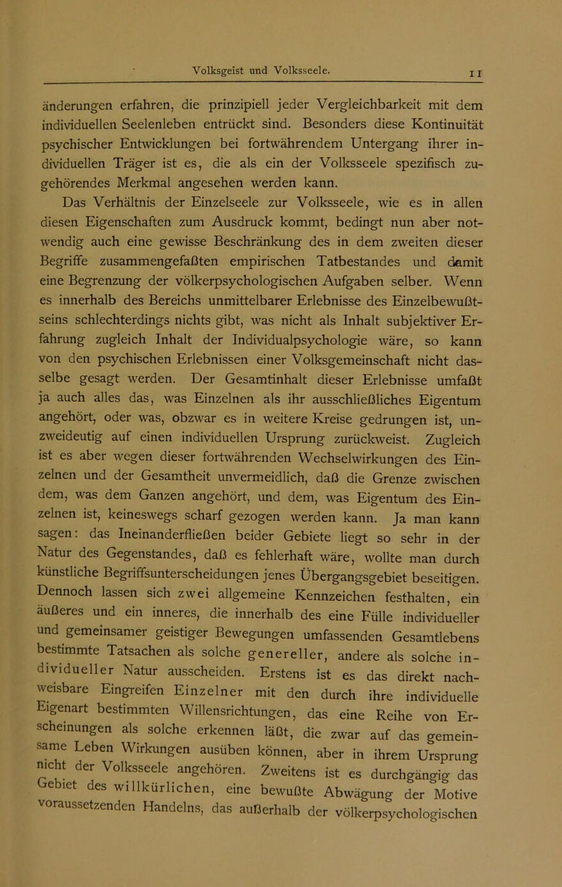 änderungen erfahren, die prinzipiell jeder Vergleichbarkeit mit dem individuellen Seelenleben entrückt sind. Besonders diese Kontinuität psychischer Entwicklungen bei fortwährendem Untergang ihrer in- dividuellen Träger ist es, die als ein der Volksseele spezifisch zu- gehörendes Merkmal angesehen werden kann. Das Verhältnis der Einzelseele zur Volksseele, wie es in allen diesen Eigenschaften zum Ausdruck kommt, bedingt nun aber not- wendig auch eine gewisse Beschränkung des in dem zweiten dieser Begriffe zusammengefaßten empirischen Tatbestandes und damit eine Begrenzung der völkerpsychologischen Aufgaben selber. Wenn es innerhalb des Bereichs unmittelbarer Erlebnisse des Einzelbewußt- seins schlechterdings nichts gibt, was nicht als Inhalt subjektiver Er- fahrung zugleich Inhalt der Individualpsychologie wäre, so kann von den psychischen Erlebnissen einer Volksgemeinschaft nicht das- selbe gesagt werden. Der Gesamtinhalt dieser Erlebnisse umfaßt ja auch alles das, was Einzelnen als ihr ausschließliches Eigentum angehört, oder was, obzwar es in weitere Kreise gedrungen ist, un- zweideutig auf einen individuellen Ursprung zurückweist. Zugleich ist es aber wegen dieser fortwährenden Wechselwirkungen des Ein- zelnen und der Gesamtheit unvermeidlich, daß die Grenze zwischen dem, was dem Ganzen angehört, und dem, was Eigentum des Ein- zelnen ist, keineswegs scharf gezogen werden kann. Ja man kann sagen: das Ineinanderfließen beider Gebiete liegt so sehr in der Natur des Gegenstandes, daß es fehlerhaft wäre, wollte man durch künstliche Begriffsunterscheidungen jenes Übergangsgebiet beseitigen. Dennoch lassen sich zwei allgemeine Kennzeichen festhalten, ein äußeres und ein inneres, die innerhalb des eine Fülle individueller und gemeinsamer geistiger Bewegungen umfassenden Gesamtlebens bestimmte Tatsachen als solche genereller, andere als solche in- dividueller Natur ausscheiden. Erstens ist es das direkt nach- weisbare Eingreifen Einzelner mit den durch ihre individuelle Eigenart bestimmten Willensrichtungen, das eine Reihe von Er- scheinungen als solche erkennen läßt, die zwar auf das gemein- same Leben Wirkungen ausüben können, aber in ihrem Ursprung nicht der Volksseele angehören. Zweitens ist es durchgängig das ebiet des willkürlichen, eine bewußte Abwägung der Motive ussetzenden Handelns, das außerhalb der völkerpsychologischen