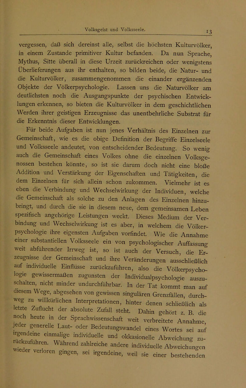 13 vergessen, daß sich dereinst alle, selbst die höchsten Kulturvölker, in einem Zustande primitiver Kultur befanden. Da nun Sprache, Mythus, Sitte überall in diese Urzeit zurückreichen oder wenigstens Überlieferungen aus ihr enthalten, so bilden beide, die Natur- und die Kulturvölker, zusammengenommen die einander ergänzenden Objekte der Völkerpsychologie. Lassen uns die Naturvölker am deutlichsten noch die Ausgangspunkte der psychischen Entwick- lungen erkennen, so bieten die Kulturvölker in dem geschichtlichen Werden ihrer geistigen Erzeugnisse das unentbehrliche Substrat für die Erkenntnis dieser Entwicklungen. Für beide Aufgaben ist nun jenes Verhältnis des Einzelnen zur Gemeinschaft, wie es die obige Definition der Begriffe Einzelseele und Volksseele andeutet, von entscheidender Bedeutung. So wenig auch die Gemeinschaft eines Volkes ohne die einzelnen Volksge- nossen bestehen könnte, so ist sie darum doch nicht eine bloße Addition und Verstärkung der Eigenschaften und Tätigkeiten, die dem Einzelnen für sich allein schon zukommen. Vielmehr ist es eben die Verbindung und Wechselwirkung der Individuen, welche die Gemeinschaft als solche zu den Anlagen des Einzelnen hinzu- bringt, und durch die sie in diesem neue, dem gemeinsamen Leben spezifisch angehörige Leistungen weckt. Dieses Medium der Ver- bindung und Wechselwirkung ist es aber, in welchem die Völker- psychologie ihre eigensten Aufgaben vorfindet. Wie die Annahme einer substantiellen Volksseele ein von psychologischer Auffassung weit abführender Irrweg ist, so ist auch der Versuch, die Er- zeugnisse der Gemeinschaft und ihre Veränderungen ausschließlich auf individuelle Einflüsse zurückzuführen, also die Völkerpsycho- logie gewissermaßen zugunsten der Individualpsychologie auszu- schalten, nicht minder undurchführbar. In der Tat kommt man auf diesem Wege, abgesehen von gewissen singulären Grenzfällen, durch- weg zu willkürlichen Interpretationen, hinter denen schließlich als letzte Zuflucht der absolute Zufall steht. Dahin gehört z. B. die noch heute in der Sprachwissenschaft weit verbreitete Annahme, je er generelle Laut- oder Bedeutungswandel eines Wortes sei auf irgendeine einmalige individuelle und okkasionelle Abweichung zu- uckzufuhren. Während zahlreiche andere individuelle Abweichungen icder verloren gingen, sei irgendeine, weil sie einer bestehenden