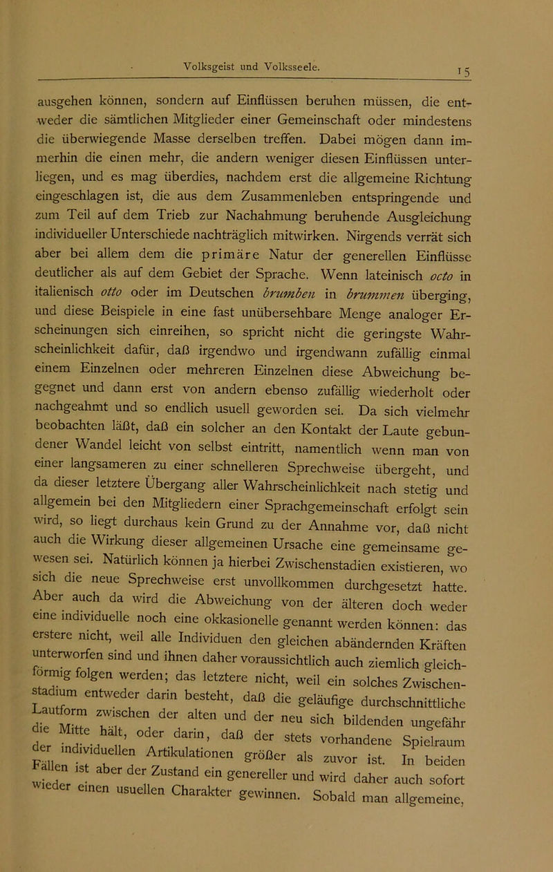 15 ausgehen können, sondern auf Einflüssen beruhen müssen, die ent- weder die sämtlichen Mitglieder einer Gemeinschaft oder mindestens die überwiegende Masse derselben treffen. Dabei mögen dann im- merhin die einen mehr, die andern weniger diesen Einflüssen unter- liegen, und es mag überdies, nachdem erst die allgemeine Richtung eingeschlagen ist, die aus dem Zusammenleben entspringende und zum Teil auf dem Trieb zur Nachahmung beruhende Ausgleichung individueller Unterschiede nachträglich mitwirken. Nirgends verrät sich aber bei allem dem die primäre Natur der generellen Einflüsse deutlicher als auf dem Gebiet der Sprache. Wenn lateinisch octo in italienisch otto oder im Deutschen bTutnbcu in byuvwien überging, und diese Beispiele in eine fast unübersehbare Menge analoger Er- scheinungen sich einreihen, so spricht nicht die geringste Wahr- scheinlichkeit dafür, daß irgendwo und irgendwann zufällig einmal einem Einzelnen oder mehreren Einzelnen diese Abweichung be- gegnet und dann erst von andern ebenso zufällig wiederholt oder nachgeahmt und so endlich usuell geworden sei. Da sich vielmehr beobachten läßt, daß ein solcher an den Kontakt der Laute gebun- dener Wandel leicht von selbst eintritt, namentlich wenn man von einei langsameren zu einer schnelleren Sprechweise übergeht, und da dieser letztere Übergang aller Wahrscheinlichkeit nach stetig und allgemein bei den Mitgliedern einer Sprachgemeinschaft erfolgt sein wird, so liegt durchaus kein Grund zu der Annahme vor, daß nicht auch die Wirkung dieser allgemeinen Ursache eine gemeinsame ge- wesen sei. Natürlich können ja hierbei Zwischenstadien existieren, wo sich die neue Sprechweise erst unvollkommen durchgesetzt hatte. Aber auch da wird die Abweichung von der älteren doch weder eine individuelle noch eine okkasionelle genannt werden können: das erstere nicht, weil alle Individuen den gleichen abändernden Kräften unterworfen sind und ihnen daher voraussichtlich auch ziemlich gleich- förmig folgen werden; das letztere nicht, weil ein solches Zwischen- stadium entweder darin besteht, daß die geläufige durchschnittliche die M>? IT * altCn neU SiGh biIdenden ungefähr der f ’ daß d£r StCtS VOrhandene Spielraum Fä len K n T ls ZUVOr ist' In beiden wieder e 11T ™ generdler Und wird daher au<* sofort men usuellen Charakter gewinnen. Sobald man allgemeine,