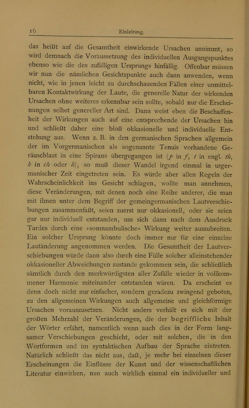 das heißt auf die Gesamtheit einwirkende Ursachen annimmt, so wird demnach die Voraussetzung des individuellen Ausgangspunktes ebenso wie die des zufälligen Ursprungs hinfällig. Offenbar müssen wir nun die nämlichen Gesichtspunkte auch dann anwenden, wenn nicht, wie in jenen leicht zu durchschauenden Fällen einer unmittel- baren Kontaktwirkung der Laute, die generelle Natur der wirkenden Ursachen ohne weiteres erkennbar sein sollte, sobald nur die Erschei- nungen selbst genereller Art sind. Dann weist eben die Beschaffen- heit der Wirkungen auch auf eine entsprechende der Ursachen hin und schließt daher eine bloß okkasionelle und individuelle Ent- stehung aus. Wenn z. B. in den germanischen Sprachen allgemein der im Vorgermanischen als sogenannte Tenuis vorhandene Ge- räuschlaut in eine Spirans übergegangen ist (/ in /, t in engl, th, k in ch oder //), so muß dieser Wandel irgend einmal in urger- manischer Zeit eingetreten sein. Es würde aber allen Regeln der Wahrscheinlichkeit ins Gesicht schlagen, wollte man annehmen, diese Veränderungen, mit denen noch eine Reihe anderer, die man mit ihnen unter dem Begriff der gemeingermanischen Lautverschie- bungen zusammenfaßt, seien zuerst nur okkasionell, oder sie seien gar nur individuell entstanden, um sich dann nach dem Ausdruck Tardes durch eine »somnambulische« Wirkung weiter auszubreiten. Ein solcher Ursprung könnte doch immer nur für eine einzelne Lautänderung angenommen werden. Die Gesamtheit der Lautver- schiebungen würde dann also durch eine Fülle solcher alleinstehender okkasioneller Abweichungen zustande gekommen sein, die schließlich sämtlich durch den merkwürdigsten aller Zufälle wieder in vollkom- mener Flarmonie miteinander entstanden wären. Da erscheint es denn doch nicht nur einfacher, sondern geradezu zwingend geboten, zu den allgemeinen Wirkungen auch allgemeine und gleichförmige Ursachen vorauszusetzen. Nicht anders verhält es sich mit der großen Mehrzahl der Veränderungen, die der begriffliche Inhalt der Wörter erfährt, namentlich wenn auch dies in der Form lang- samer Verschiebungen geschieht, oder mit solchen, die in den Wortformen und im syntaktischen Aufbau der Sprache ein treten. Natürlich schließt das nicht aus, daß, je mehr bei einzelnen dieser Erscheinungen die Einflüsse der Kunst und der wissenschaftlichen Literatur einwirken, nun auch wirklich einmal ein individueller und