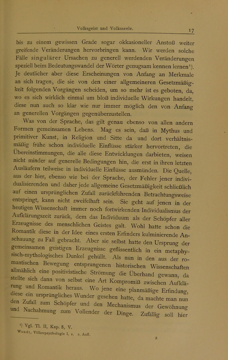 bis zu einem gewissen Grade sogar okkasioneller Anstoß weiter greifende Veränderungen hervorbringen kann. Wir werden solche Fälle singulärer Ursachen zu generell werdenden Veränderungen speziell beim Bedeutungswandel der Wörter genugsam kennen lernen1). Je deutlicher aber diese Erscheinungen von Anfang an Merkmale an sich tragen, die sie von den einer allgemeineren Gesetzmäßig- keit folgenden Vorgängen scheiden, um so mehr ist es geboten, da, wo es sich wirklich einmal um bloß individuelle Wirkungen handelt, diese nun auch so klar wie nur immer möglich den von Anfang an generellen Vorgängen gegenüberzustellen. Was von der Sprache, das gilt genau ebenso von allen andern Formen gemeinsamen Lebens. Mag es sein, daß in Mythus und primitiver Kunst, in Religion und Sitte da und dort verhältnis- mäßig frühe schon individuelle Einflüsse stärker hervortreten, die Übereinstimmungen, die alle diese Entwicklungen darbieten, weisen nicht minder auf generelle Bedingungen hin, die erst in ihren letzten Ausläufern teilweise in individuelle Einflüsse ausmünden. Die Quelle, aus der hier, ebenso wie bei der Sprache, der Fehler jener indivi- dualisierenden und daher jede allgemeine Gesetzmäßigkeit schließlich auf einen ursprünglichen Zufall zurückführenden Betrachtungsweise entspringt, kann nicht zweifelhaft sein. Sie geht auf jenen in der heutigen Wissenschaft immer noch fortwirkenden Individualismus der Aufklärungszeit zurück, dem das Individuum als der Schöpfer aller Erzeugnisse des menschlichen Geistes galt. Wohl hatte schon die Romantik diese in der Idee eines ersten Erfinders kulminierende An- schauung zu Fall gebracht. Aber sie selbst hatte den Ursprung der gemeinsamen geistigen Erzeugnisse geflissentlich in ein metaphv- sisch-mythologisches Dunkel gehüllt. Als nun in den aus der ro- mantischen Bewegung entsprungenen historischen Wissenschaften a lmahhch eine positivistische Strömung die Überhand gewann, da teilte steh dann von selbst eine Art Kompromiß zwischen Aufldä- Zl T heraUS' W° jene dne Planmäßige Erfindung, dtese ern ursprt , h Wunder gesehen ^ da ^ ^ und N h h™ P U,,d ^ Mechan'smus der Gewöhnung Nachahmung zum Vollender der Dinge. Zufällig soll hier x) Vgl. TI. II, Kap. 8, V. w»ndt, Völkerpsychologie I, 1. 2. Aufl.