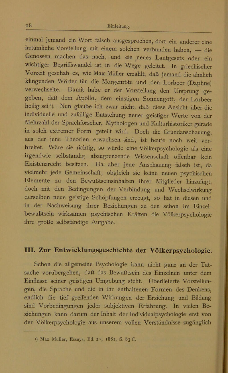 iS einmal jemand ein Wort falsch ausgesprochen, dort ein anderer eine irrtümliche Vorstellung mit einem solchen verbunden haben, die Genossen machen das nach, und ein neues Lautgesetz oder ein wichtiger Begriffswandel ist in die Wege geleitet. In griechischer Vorzeit geschah es, wie Max Müller erzählt, daß jemand die ähnlich klingenden Wörter für die Morgenröte und den Lorbeer (Daphne) verwechselte. Damit habe er der Vorstellung den Ursprung ge- geben, daß dem Apollo, dem einstigen Sonnengott, der Lorbeer heilig sei1). Nun glaube ich zwar nicht, daß diese Ansicht über die individuelle und zufällige Entstehung neuer geistiger Werte von der Mehrzahl der Sprachforscher, Mythologen und Kulturhistoriker gerade in solch extremer Form geteilt wird. Doch die Grundanschauung, aus der jene Theorien erwachsen sind, ist heute noch weit ver- breitet. Wäre sie richtig, so würde eine Völkerpsychologie als eine irgendwie selbständig abzugrenzende Wissenschaft offenbar kein Existenzrecht besitzen. Da aber jene Anschauung falsch ist, da vielmehr jede Gemeinschaft, obgleich sie keine neuen psychischen Elemente zu den Bewußtseinsinhalten ihrer Mitglieder hinzufügt, doch mit den Bedingungen der Verbindung und Wechselwirkung derselben neue geistige Schöpfungen erzeugt, so hat in diesen und in der Nachweisung ihrer Beziehungen zu den schon im Einzel- bewußtsein wirksamen psychischen Kräften die Völkerpsychologie ihre große selbständige Aufgabe. III. Zur Entwicklungsgeschichte der Völkerpsychologie. Schon die allgemeine Psychologie kann nicht ganz an der Tat- sache vorübergehen, daß das Bewußtsein des Einzelnen unter dem Einflüsse seiner geistigen Umgebung steht. Überlieferte Vorstellun- gen, die Sprache und die in ihr enthaltenen Formen des Denkens, endlich die tief greifenden Wirkungen der Erziehung und Bildung sind Vorbedingungen jeder subjektiven Erfahrung. In vielen Be- ziehungen kann darum der Inhalt der Individualpsychologie erst von der Völkerpsychologie aus unserem vollen Verständnisse zugänglich J) Max Müller, Essays, Bd. 22, 1881, S. 83 ff.