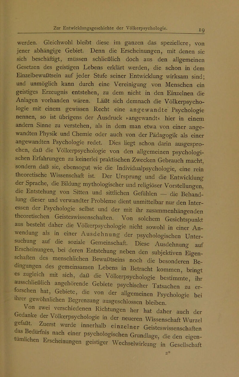 werden. Gleichwohl bleibt diese im ganzen das speziellere, von jener abhängige Gebiet. Denn die Erscheinungen, mit denen sie sich beschäftigt, müssen schließlich doch aus den allgemeinen Gesetzen des geistigen Lebens erklärt werden, die schon in dem Einzelbewußtsein auf jeder Stufe seiner Entwicklung wirksam sind; und unmöglich kann durch eine Vereinigung von Menschen ein geistiges Erzeugnis entstehen, zu dem nicht in den Einzelnen die Anlagen vorhanden wären. Läßt sich demnach die Völkerpsycho- logie mit einem gewissen Recht eine angewandte Psychologie nennen, so ist übrigens der Ausdruck »angewandt« hier in einem andern Sinne zu verstehen, als in dem man etwa von einer ano-e- wandten Physik und Chemie oder auch von der Pädagogik als einer angewandten Psychologie redet. Dies liegt schon darin ausgespro- chen, daß die Völkerpsychologie von den allgemeinen psychologi- schen Erfahrungen zu keinerlei praktischen Zwecken Gebrauch macht, sondern daß sie, ebensogut wie die Individualpsychologie, eine rein theoretische Wissenschaft ist. Der Ursprung und die Entwicklung dei Sprache, die Bildung mythologischer und religiöser Vorstellungen, die Entstehung von Sitten und sittlichen Gefühlen — die Behand- lung dieser und verwandter Probleme dient unmittelbar nur den Inter- essen der Psychologie selbst und der mit ihr zusammenhängenden theoretischen Geisteswissenschaften. Von solchem Gesichtspunkt aus besteht daher die Völkerpsychologie nicht sowohl in einer An- wendung als in einer Ausdehnung der psychologischen Unter- suchung auf die soziale Gemeinschaft. Diese Ausdehnung auf Erscheinungen, bei deren Entstehung neben den subjektiven Eigen- schaften des menschlichen Bewußtseins noch die besonderen ^Be- dingungen des gemeinsamen Lebens in Betracht kommen, bringt es zugleich mit sich, daß die Völkerpsychologie bestimmte, iSr ausschließlich angehörende Gebiete psychischer Tatsachen zu er- orschen hat, Gebiete, die von der allgemeinen Psychologie bei ihrer gewöhnlichen Begrenzung ausgeschlossen bleiben. Von zwei verschiedenen Richtungen her hat daher auch der Gedanhe der Völkerpsychologie in der neueren Wissenschaft Wurzel LV, “erSt !Urde lnnerhalb einzelner Geisteswissenschaften tümlil T T emer pSych0l°gischen Grundlage, die den eigen- hen Erscheinungen geistiger Wechselwirkung in Gesellschaft