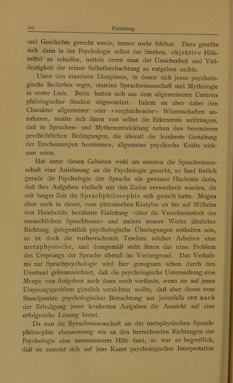 und Geschichte gerecht werde, immer mehr fühlbar. Dazu gesellte sich dann in der Psychologie selbst das Streben, objektive Hilfs- mittel zu schaffen, mittels deren man der Unsicherheit und Viel- deutigkeit der reinen Selbstbeobachtung zu entgehen suchte. Unter den einzelnen Disziplinen, in denen sich jenes psycholo- gische Bedürfnis regte, standen Sprachwissenschaft und Mythologie in erster Linie. Beide hatten sich aus dem allgemeineren Umkreis philologischer Studien abgesondert. Indem sie aber dabei den Charakter allgemeiner oder »vergleichender« Wissenschaften an- nahmen, mußte sich ihnen von selbst die Erkenntnis aufdräncen, daß in Sprachen- und Mythenentwicklung neben den besonderen geschichtlichen Bedingungen, die überall die konkrete Gestaltung der Erscheinungen bestimmen, allgemeine psychische Kräfte wirk- sam seien. Hat unter diesen Gebieten wohl am meisten die Sprachwissen- schaft eine Anlehnung an die Psychologie gesucht, so fand freilich gerade die Psychologie der Sprache ein gewisses Hindernis darin, daß ihre Aufgaben vielfach mit den Zielen verwechselt wurden, die seit langer Zeit die Sprachphilosophie sich gestellt hatte. Mögen aber auch in dieser, vom platonischen Kratylos an bis auf Wilhelm von Humboldts berühmte Einleitung »über die Verschiedenheit des menschlichen Sprachbaues« und andere neuere Werke ähnlicher Richtung, gelegentlich psychologische Überlegungen enthalten sein, so ist doch die vorherrschende Tendenz solcher Arbeiten eine metaphysische, und demgemäß steht ihnen das eine Problem des Ursprungs der Sprache überall im Vordergrund. Das Verhält- nis zur Sprachpsychologie wird hier genugsam schon durch den Umstand gekennzeichnet, daß die psychologische Untersuchung eine Menge von Aufgaben auch dann noch vorfände, wenn sie auf jenes Ursprungsproblem gänzlich verzichten wollte, daß aber dieses vom Standpunkte psychologischer Betrachtung aus jedenfalls efst nach der Erledigung jener konkreten Aufgaben die Aussicht auf eine erfolgreiche Lösung bietet. Da nun die Sprachwissenschaft an der metaphysischen Sprach- philosophie ebensowenig wie an den herrschenden Richtungen der Psychologie eine nennenswerte Hilfe fand, so war es begreiflich, daß sie zumeist sich auf jene Kunst psychologischer Interpretation