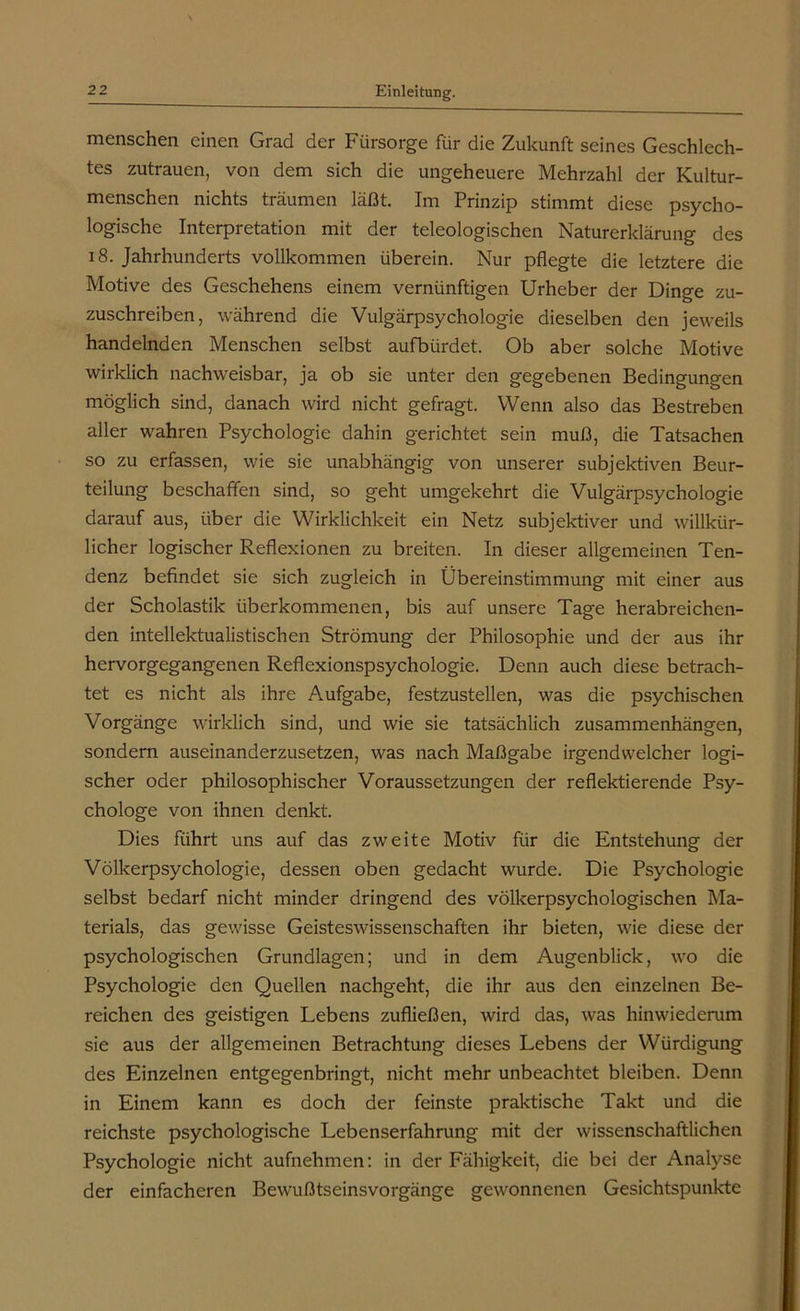 menschen einen Grad der Fürsorge für die Zukunft seines Geschlech- tes Zutrauen, von dem sich die ungeheuere Mehrzahl der Kultur- menschen nichts träumen läßt. Im Prinzip stimmt diese psycho- logische Interpretation mit der teleologischen Naturerklärung des 18. Jahrhunderts vollkommen überein. Nur pflegte die letztere die Motive des Geschehens einem vernünftigen Urheber der Dinge zu- zuschreiben, während die Vulgärpsychologie dieselben den jeweils handelnden Menschen selbst aufbürdet. Ob aber solche Motive wirklich nachweisbar, ja ob sie unter den gegebenen Bedingungen möglich sind, danach wird nicht gefragt. Wenn also das Bestreben aller wahren Psychologie dahin gerichtet sein muß, die Tatsachen so zu erfassen, wie sie unabhängig von unserer subjektiven Beur- teilung beschaffen sind, so geht umgekehrt die Vulgärpsychologie darauf aus, über die Wirklichkeit ein Netz subjektiver und willkür- licher logischer Reflexionen zu breiten. In dieser allgemeinen Ten- denz befindet sie sich zugleich in Übereinstimmung mit einer aus der Scholastik überkommenen, bis auf unsere Tage herabreichen- den intellektualistischen Strömung der Philosophie und der aus ihr hervorgegangenen Reflexionspsychologie. Denn auch diese betrach- tet es nicht als ihre Aufgabe, festzustellen, was die psychischen Vorgänge wirklich sind, und wie sie tatsächlich Zusammenhängen, sondern auseinanderzusetzen, was nach Maßgabe irgendwelcher logi- scher oder philosophischer Voraussetzungen der reflektierende Psy- chologe von ihnen denkt. Dies führt uns auf das zweite Motiv für die Entstehung der Völkerpsychologie, dessen oben gedacht wurde. Die Psychologie selbst bedarf nicht minder dringend des völkerpsychologischen Ma- terials, das gewisse Geisteswissenschaften ihr bieten, wie diese der psychologischen Grundlagen; und in dem Augenblick, wo die Psychologie den Quellen nachgeht, die ihr aus den einzelnen Be- reichen des geistigen Lebens zufließen, wird das, was hinwiederum sie aus der allgemeinen Betrachtung dieses Lebens der Würdigung des Einzelnen entgegenbringt, nicht mehr unbeachtet bleiben. Denn in Einem kann es doch der feinste praktische Takt und die reichste psychologische Lebenserfahrung mit der wissenschaftlichen Psychologie nicht aufnehmen: in der Fähigkeit, die bei der Analyse der einfacheren Bewußtseinsvorgänge gewonnenen Gesichtspunkte