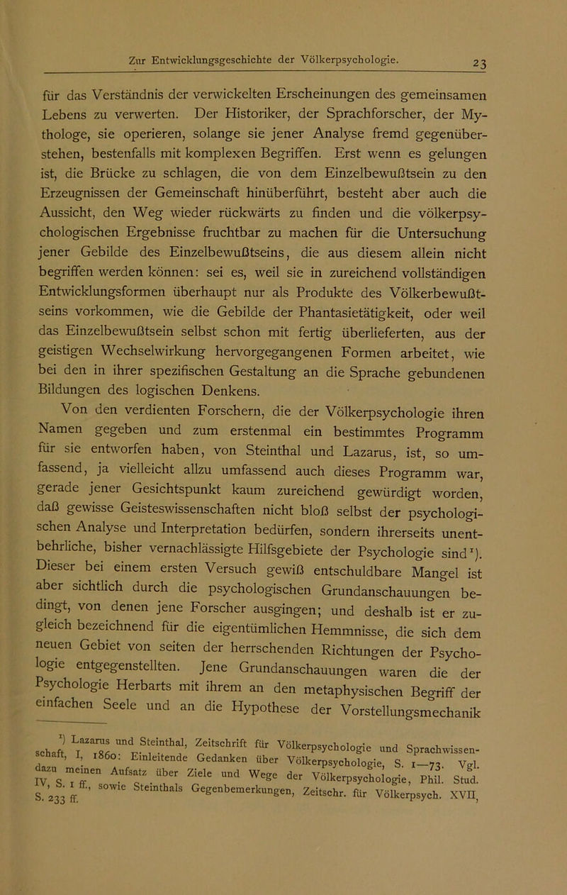für das Verständnis der verwickelten Erscheinungen des gemeinsamen Lebens zu verwerten. Der Historiker, der Sprachforscher, der My- thologe, sie operieren, solange sie jener Analyse fremd gegenüber- stehen, bestenfalls mit komplexen Begriffen. Erst wenn es gelungen ist, die Brücke zu schlagen, die von dem Einzelbewußtsein zu den Erzeugnissen der Gemeinschaft hinüberführt, besteht aber auch die Aussicht, den Weg wieder rückwärts zu finden und die völkerpsy- chologischen Ergebnisse fruchtbar zu machen für die Untersuchung jener Gebilde des Einzelbewußtseins, die aus diesem allein nicht begriffen werden können: sei es, weil sie in zureichend vollständigen Entwicklungsformen überhaupt nur als Produkte des Völkerbewußt- seins Vorkommen, wie die Gebilde der Phantasietätigkeit, oder weil das Einzelbewußtsein selbst schon mit fertig überlieferten, aus der geistigen Wechselwirkung hervorgegangenen Formen arbeitet, wie bei den in ihrer spezifischen Gestaltung an die Sprache gebundenen Bildungen des logischen Denkens. Von den verdienten Forschern, die der Völkerpsychologie ihren Namen gegeben und zum erstenmal ein bestimmtes Programm für sie entworfen haben, von Steinthal und Lazarus, ist, so um- fassend, ja vielleicht allzu umfassend auch dieses Programm war, geiade jener Gesichtspunkt kaum zureichend gewürdigt worden, daß gewisse Geisteswissenschaften nicht bloß selbst der psychologi- schen Analyse und Interpretation bedürfen, sondern ihrerseits unent- behrliche, bisher vernachlässigte Hilfsgebiete der Psychologie sind1). Dieser bei einem ersten Versuch gewiß entschuldbare Mangel ist aber sichtlich durch die psychologischen Grundanschauungen be- dingt, von denen jene Forscher ausgingen; und deshalb ist er zu- gleich bezeichnend für die eigentümlichen Hemmnisse, die sich dem neuen Gebiet von seiten der herrschenden Richtungen der Psycho- logie entgegenstellten. Jene Grundanschauungen waren die der Psychologie Herbarts mit ihrem an den metaphysischen Begriff der einfachen Seele und an die Hypothese der Vorstellungsmechanik Schaft ?itSChrift fÜr VölkerPsyckologie und Sprachwissen- , ’ I 1860. Einleitende Gedanken über Völkerpsychologie, S. 1-73 Vrf JTsTT. AUft-Üb,e; ?le UDd Wege der V^erpsychologie, PhiL Stad! S 233 ff. ’ Steinthals Gegenbemerkungen, Zeitschr. für Völkerpsych. XVII,