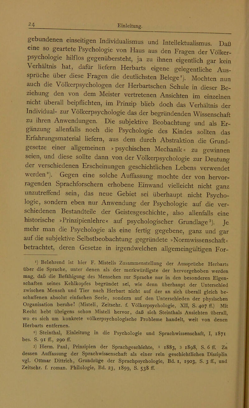 gebundenen einseitigen Individualismus und Intellektualismus. Daß eine so geartete Psychologie von Haus aus den Fragen der Völker- psychologie hilflos gegenübersteht, ja zu ihnen eigentlich gar kein Verhältnis hat, dafür liefern Herbarts eigene gelegentliche Aus- sprüche über diese Fragen die deutlichsten Belege1). Mochten nun auch die Völkerpsychologen der Herbartschen Schule in dieser Be- ziehung den von dem Meister vertretenen Ansichten im einzelnen nicht überall beipflichten, im Prinzip blieb doch das Verhältnis der Individual- zur Völkerpsychologie das der begründenden Wissenschaft zu ihren Anwendungen. Die subjektive Beobachtung und als Er- gänzung allenfalls noch die Psychologie des Kindes sollten das Erfahrungsmaterial liefern, aus dem durch Abstraktion die Grund- gesetze einer allgemeinen »psychischen Mechanik« zu gewinnen seien, und diese sollte dann von der Völkerpsychologie zur Deutung der verschiedenen Erscheinungen geschichtlichen Lebens verwendet werden2). Gegen eine solche Auffassung mochte der von hervor- ragenden Sprachforschern erhobene Einwand vielleicht nicht ganz unzutreffend sein, das neue Gebiet sei überhaupt nicht Psycho- logie, sondern eben nur Anwendung der Psychologie auf die ver- schiedenen Bestandteile der Geistesgeschichte, also allenfalls eine historische »Prinzipienlehre« auf psychologischer Grundlage3). Je mehr man die Psychologie als eine fertig gegebene, ganz und gar auf die subjektive Selbstbeobachtung gegründete »Normwissenschaft« betrachtet, deren Gesetze in irgendwelchen allgemeingültigen For- *) Belehrend ist hier F. Mistelis Zusammenstellung der Aussprüche Herbarts über die Sprache, unter denen als der merkwürdigste der hervorgehoben werden mag, daß die Befähigung des Menschen zur Sprache nur in den besonderen Eigen- schaften seines Kehlkopfes begründet sei, wie denn überhaupt der Unterschied zwischen Mensch und Tier nach Herbart nicht auf der an sich überall gleich be- schaffenen absolut einfachen Seele, sondern auf den Unterschieden der physischen Organisation beruhe! (Misteli, Zeitschr. f. Völkerpsychologie, XU, S. 407 ff.) Mit Recht hebt übrigens schon Misteli hervor, daß sich Steinthals Ansichten überall, wo es sich um konkrete völkerpsychologische Probleme handelt, weit von denen Herbarts entfernen. 2) Steinthal, Einleitung in die Psychologie und Sprachwissenschaft, I, 1871 bes. S. 91 ff., 290 ff. 3) Plerm. Paul, Prinzipien der Sprachgeschichte, 1 1883, 3 1898, S. 6 ff. Zu dessen Auffassung der Sprachwissenschaft als einer rein geschichtlichen Disziplin vgl. Ottmar Dittrich, Grundzüge der Sprachpsychologie, Bd. 1, 1903. S. 3 ff., und Zeitschr. f. roman. Philologie, Bd. 23, 1899, S. 538 ff.